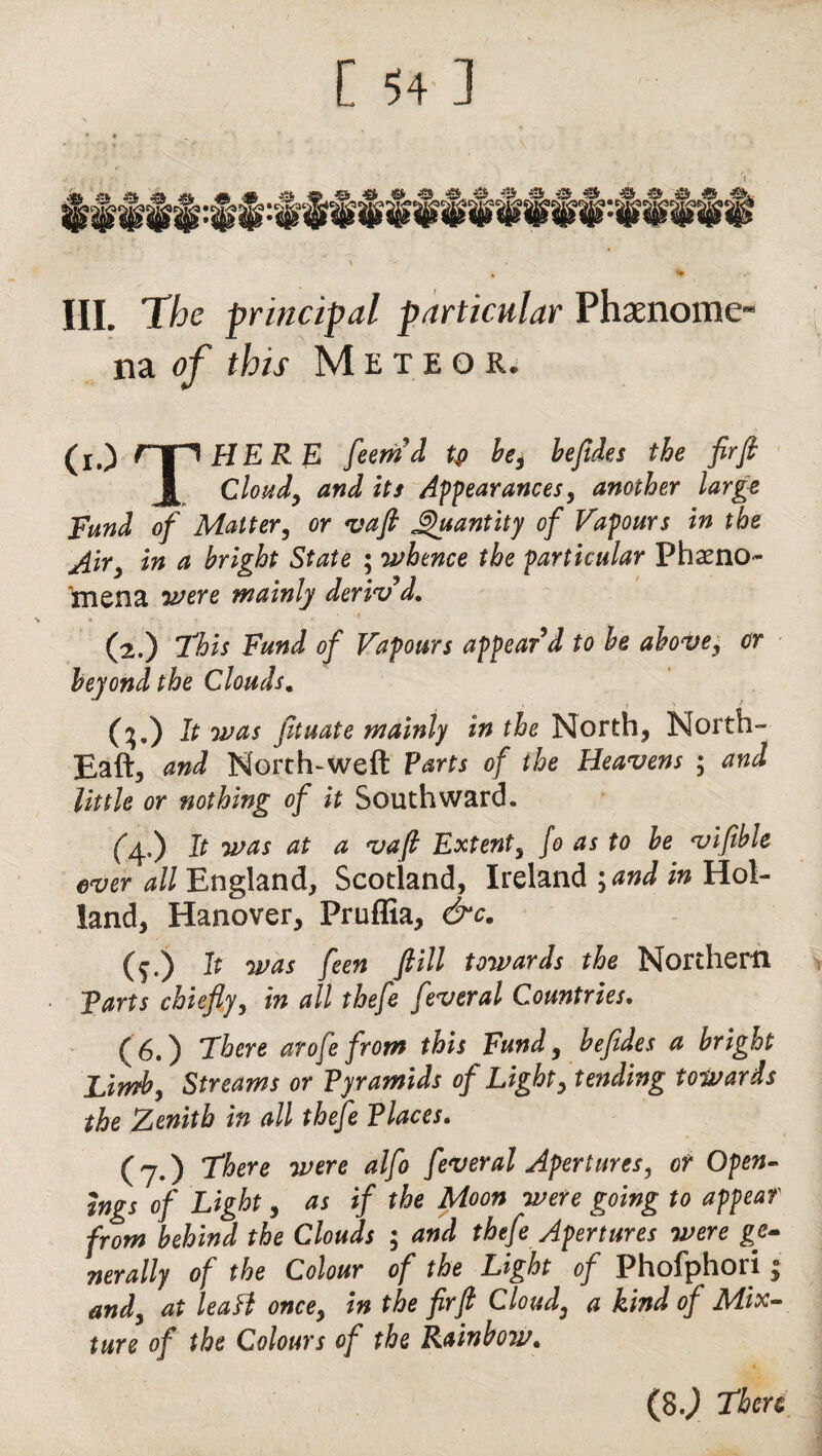 III. The principal particular Phenome¬ na of this Meteor. (x.) npHERE feemd tfi be, befides the firjt Cloud, and its Appearances, another large Fund of Matter, or vaft Quantity of Vapours in the Air, in a bright State ; whence the particular Pheno¬ mena were mainly deriv'd. (2.) This Fund of Vapours appear'd to be above, or beyond the Clouds. (?.) It was fituate mainly in the North, North- Eaft, and North-weft Parts of the Heavens ; and little or nothing of it Southward. (4.) It was at a vaft Extent, fo as to be vifible ever all England, Scotland, Ireland \and in Hol¬ land, Hanover, Pruffia, &c. (f.) It was feen fill towards the Northern Tarts chiefly, in all thefe feveral Countries. (6.) There arofe from this Fund, befides a bright Limb, Streams or Pyramids of Light, tending towards the Zenith in all thefe Places. (7.) There were alfo fever al Apertures, or Open¬ ings of Light, as if the Moon were going to appear from behind the Clouds ; and thefe Apertures were ge- nerally of the Colour of the Light of Phofphori and, at leaH once, in the fir ft Cloud, a kind of Mix¬ ture of the Colours of the Rainbow. (8j There