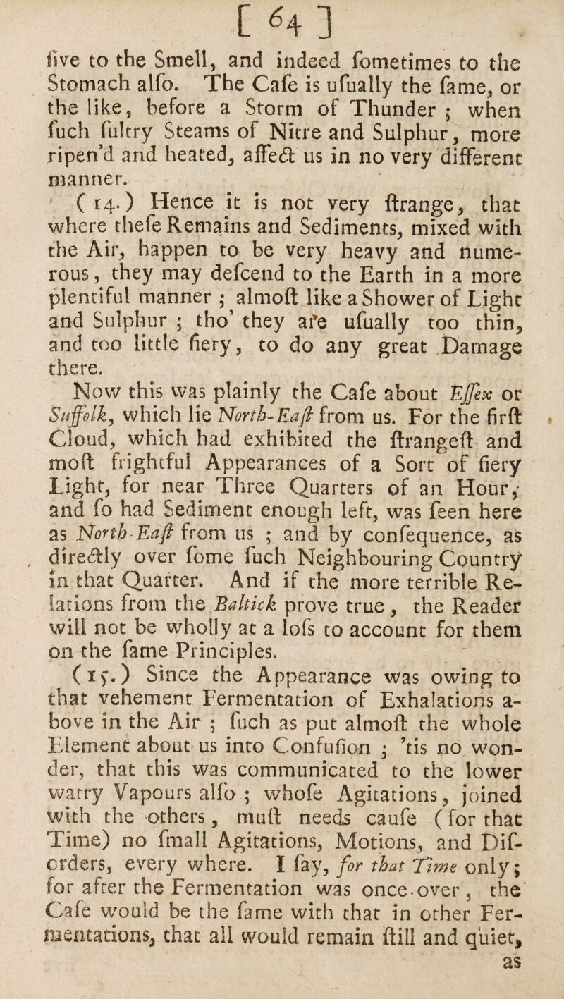 [ «+] live to the Smell, and indeed fometimes to the Stomach alfo. The Cafe is ufualiy the fame, or the like, before a Storm of Thunder ; when fuch fultry Steams of Nitre and Sulphur, more ripen’d and heated, affed us in no very different manner. ' (14.) Hence it is not very ftrange, that where thefe Remains and Sediments, mixed with the Air, happen to be very heavy and nume¬ rous , they may defcend to the Earth in a more plentiful manner ; almoft like a Shower of Light and Sulphur 5 tho’ they afe ufualiy too thin, and too little fiery, to do any great Damage there. Now this was plainly the Cafe about Ejjex or Suffolk, which lie North-Eafi from us. For the firft Cloud, which had exhibited the ftrangeft and moft frightful Appearances of a Sort of fiery Light, for near Three Quarters of an Hour,' and fo had Sediment enough left, was feen here as North-Eafi from us ; and by confequence, as direftly over feme fuch Neighbouring Country in that Quarter. And if the more terrible Re¬ lations from the Baltick prove true, the Reader will not be wholly at a lofs to account for them on the fame Principles. (if.) Since the Appearance was owing to that vehement Fermentation of Exhalations a - bove in the Air ; fuch as put almoft the whole Element about us into Confufion , ’tis no won¬ der, that this was communicated to the lower watry Vapours alfo ; whofe Agitations, joined with the others, muft needs caufe (for that Time) no fmali Agitations, Motions, and Dif- erders, every where. I fay, for that Tune only; for after the Fermentation was once-over , the' Cafe would be the fame with that in other Fer¬ mentations, that all would remain ftiil and quiet, as