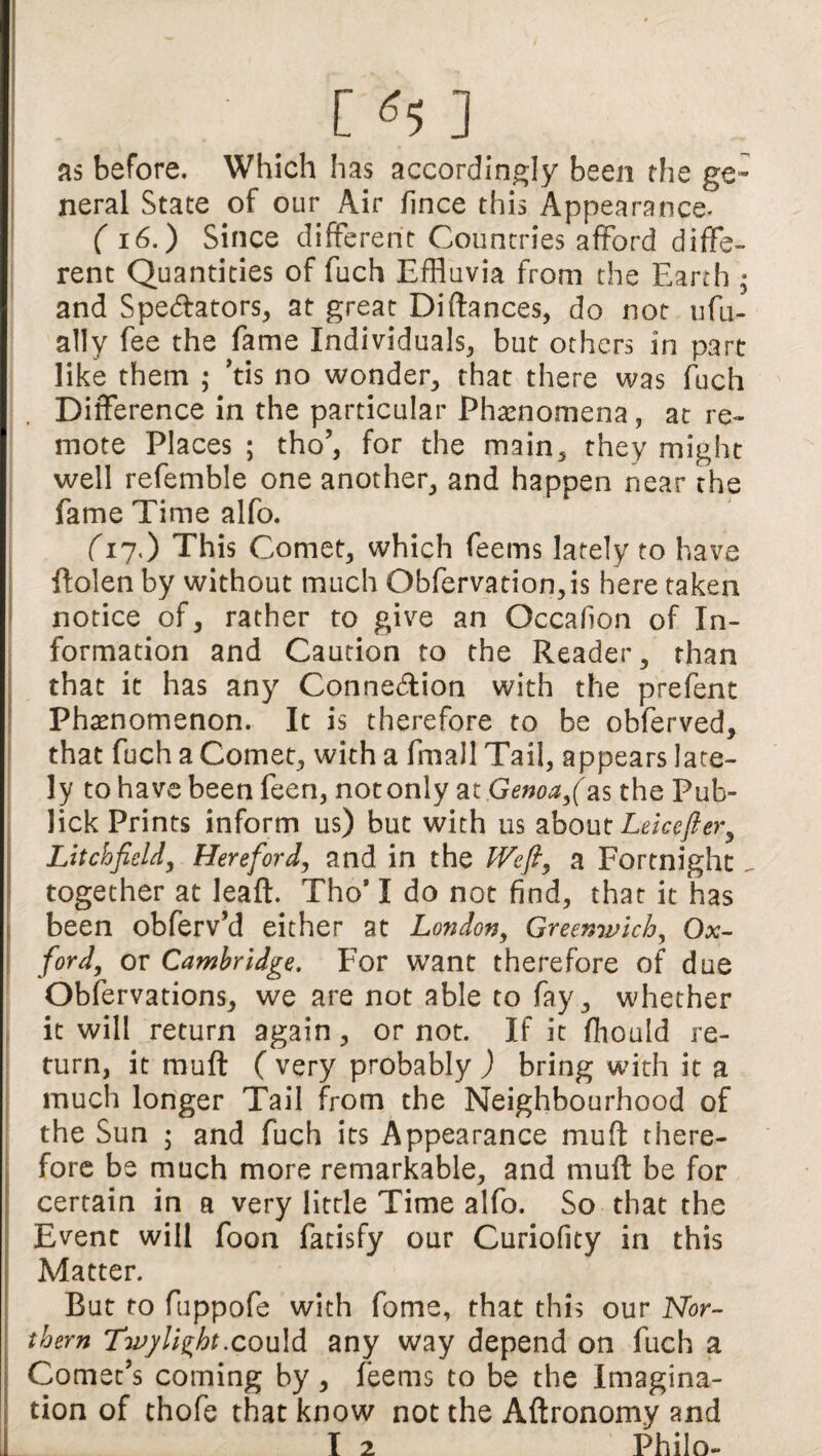 . _ [ ^5 ] as before. Which has accordingly been the ge¬ neral State of our Air fince this Appearance. ( 16.) Since different Countries afford diffe¬ rent Quantities of fuch Effluvia from the Earth < and Spe<5fators, at great Difiances, do not ufu- atly fee the fame Individuals, but others in part like them ; ’tis no wonder, that there was fuch Difference in the particular Phenomena, at re¬ mote Places ; tho’, for the main, they might well refemble one another, and happen near the fame Time alfo. (17.) This Comet, which feems lately to have ffolen by without much Obfervation,is here taken notice of, rather to give an Occafion of In¬ formation and Caution to the Reader, than that it has any Connexion with the prefent Phenomenon. It is therefore to be obferved, that fuch a Comet, with a fmall Tail, appears late¬ ly to have been feen, not only at Genoa as the Pub- lick Prints inform us) but with us about Leicefter^ Litchfield, Hereford, and in the fVefl, a Fortnight. together at leaft. Tho* I do not find, that it has been obferv’d either at London, Greenwich, Ojc- ford, or Cambridge. For want therefore of due Obfervations, we are not able to fay, whether it will return again, or not. If it fhould re¬ turn, it muff ( very probably ) bring with it a much longer Tail from the Neighbourhood of the Sun ; and fuch its Appearance muff there¬ fore be much more remarkable, and muff be for certain in a very little Time alfo. So that the Event will foon fatisfy our Curiofity in this Matter. But to fuppofe with fome, that this our Nor¬ thern Twylizht.could any way depend on fuch a Comet’s coming by, feems to be the Imagina¬ tion of thofe that know not the Aftronomy and I 2 Philo-