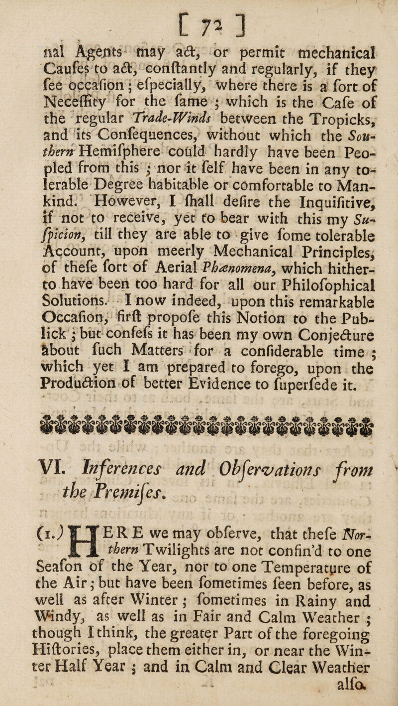 nal Agents may ad, or permit mechanical Caufes to a&, conftantly and regularly, if they fee occafion; efpecially, where there is a fort of Neceflity for the fame ; which is the Cafe of the regular Trade-Winds between the Tropicks, and its Confequences, without which the Sou¬ thern Hemifphere could hardly have been Peo¬ pled from this ; nor it felf have been in any to¬ lerable Degree habitable or comfortable to Man¬ kind. However, I fhall defire the Inquifitive, if not to receive, yet to bear with this my Sti¬ ff i cion, till they are able to give fome tolerable Account, upon meerly Mechanical Principles, of thefe fort of Aerial 'Phenomena, which hither¬ to have been too hard for all our Philofophical Solutions. I now indeed, upon this remarkable Occafion, firft propofe this Notion to the Pub- lick ; but confefs it has been my own Conjecture about fuch Matters for a confiderable time ; which yet I am prepared to forego, upon the Production of better Evidence to fuperfede it. VI. Inferences and Observations from (i J E R E we may obferve, that thefe Nor¬ thern Twilights are not confin d to one Seafon of the Year, nor to one Temperature of the Air; but have been fometimes feen before, as well as after Winter; fometimes in Rainy and Windy, as well as in Fair and Calm Weather ; though I think, the greater Part of the foregoing Hiftories, place them either in, or near the Win¬ ter Half Year $ and in Calm and Clear Weather alfa