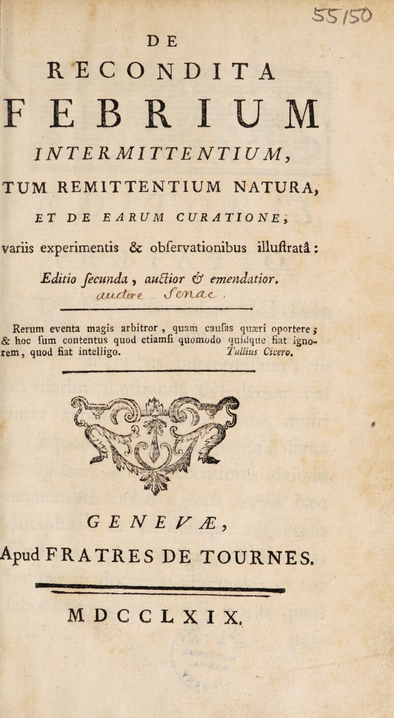 D E RECONDITA FEBRIUM INTERMITTE NT IU M, TUM REMITTENTIUM NATURA, et de earum curatione, variis experimentis & obfervationibus illujftrati; Editio fecunda , audior & emendatior. tCLLcitr e TZ/YLCLc . Rerum eventa magis arbitror , quam caufas qu&ri oportere $ & hoc fum contentus quod etiamfi quomodo quidque fiat igno¬ rem, quod fiat inteliigo. Tullius Cicero, G E N E F JE , Apud FRATRES DE TOURNES. MDCCLXIX,