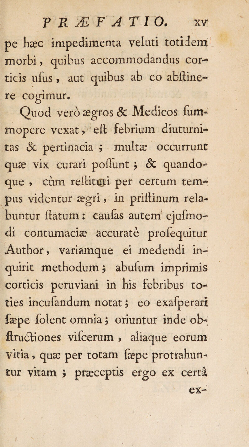 pe haec impedimenta veluti totidem morbi, quibus accommodandus cor¬ ticis ufus, aut quibus ab eo ablline- re cogimur. Quod vero aegros & Medicos lum- mopere vexat, efl: febrium diuturni¬ tas & pertinacia ; multae occurrunt quae vix curari poliunt j & quando¬ que , cum rellitioi per certum tem¬ pus videntur aegri, in priltinum rela- buntur flatum: caulas autem ejufmo- di contumaciae accurate profequitur Author, variamque ei medendi in¬ quirit methodum j abufum imprimis corticis peruviani in his febribus to¬ ties incufandum notat; eo exafperari faepe folent omnia; oriuntur inde ob- ftrudtiones vifcerum , aliaque eorum vitia, quae per totam laepe protrahun¬ tur vitam 5 praeceptis ergo ex certa ex-