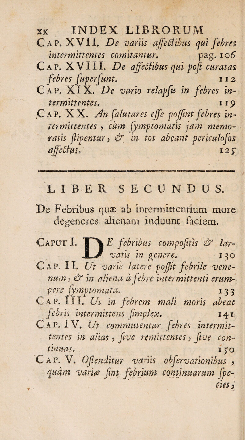 C ap, XVII, De vanis ajfeSlibus qui febres. intermittentes comitantur, pag. io^ Cap. XVIII. De ajfeblibus qui poft curatas febres fvperfimt. 112 Gap. XIX. De vario relapfu in febres in¬ termittentes, 119 Gap. XX. An falutares ejfe poffintfebres in¬ termittentes y cum fSymptomatis jam memo¬ ratis flipentury & in tot abeant periculofos affeAus* 125* 4 * LIBER SECUNDUS. De Febribus quae ab intermittentium more degeneres alienam induunt faciem. Caput I. T\ E febribus compofitis & lar- jLJ vatis in penere, 130 Gap. II. Ut varie latere poffit febrile vene¬ num j & in aliena a febre intermittenti erum¬ pere fymptomata. 133 Gap. III. Ut in febrem mali moris abeat febris intermittens fimplex, 141, Gap. IV. Ut commutentur febres intermit¬ tentes in alias , five remittentes, five con¬ tinuas, ipo Gap. V. Ofenditur variis obfervaxionibus y quam varia fmt febrium continuarum fpe-