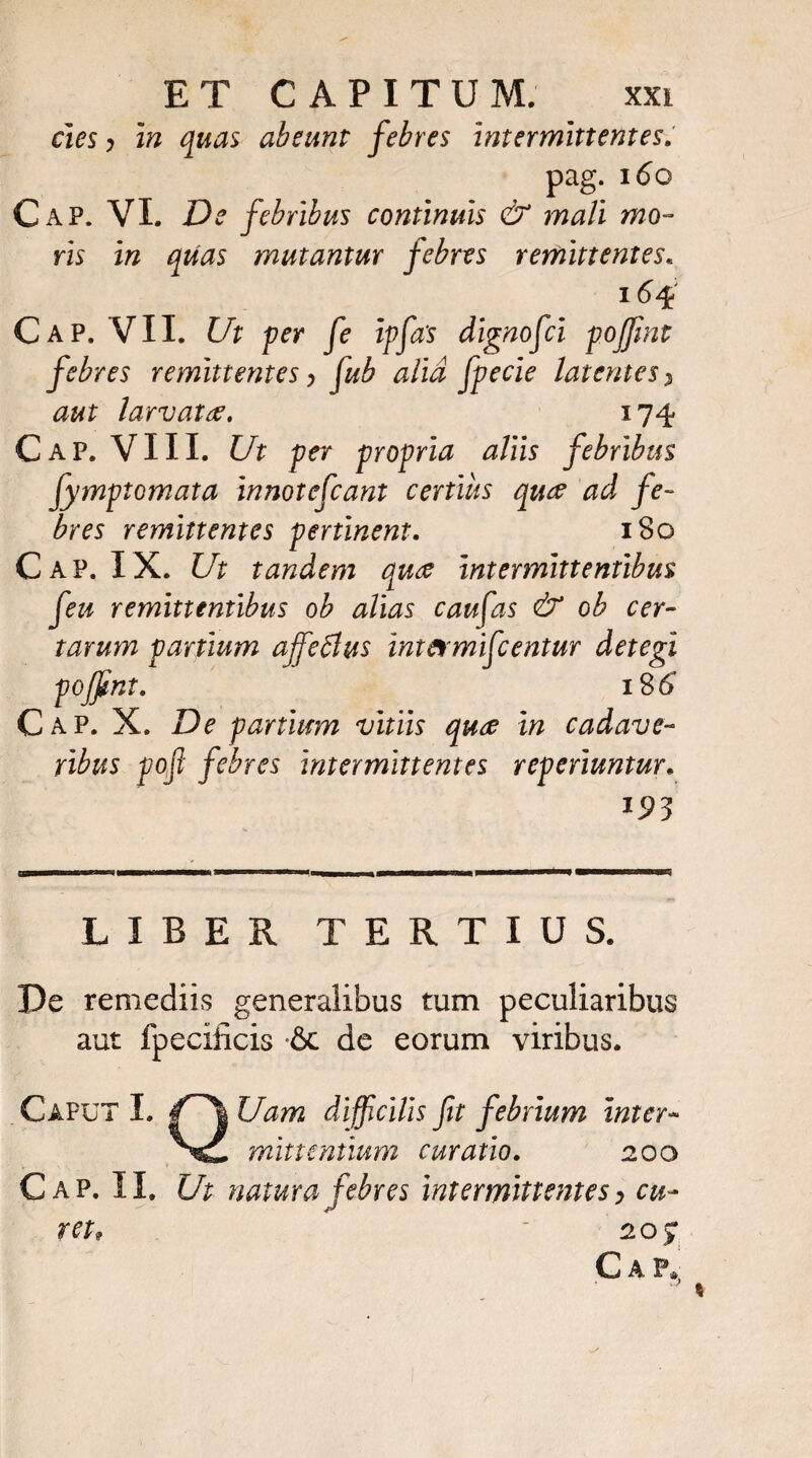 cies y in quas abeunt febres intermittentes. pag. 160 Cap. VI. De febribus continuis & mali mo¬ ris in quas mutantur febres remittentes« 164 Cap. VII. Ut per fe ipfa‘s dignofci poffimt febres remittentes > fub alia fpecie latentes, aut larvatre. 174 Cap. VIII. Ut per propria aliis febribus fymptomata innotefcant certius quae ad fe¬ bres remittentes pertinent. 180 Cap. IX. Ut tandem quee intermittentibus feu remittentibus oh alias caufas & oh cer¬ tarum partium ajfeSlus intcrmifcentur detegi poffint. i%6 Cap. X. De partium vitiis quce in cadave¬ ribus poft febres intermittentes reperiuntur. 193 LIBER TERTIUS. De remediis generalibus tum peculiaribus aut fpecificis & de eorum viribus. Caput I. Uam difficilis fit febrium inter- minentium curatio. 200 Cap. II. Ut natura febres intermittentes > cu¬ ret, 20) C A P.|