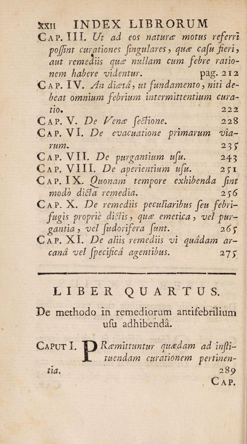 ,Cap. III. Ut ad eos nature motus referri pojjint curationes fingulares, que cafu fieri > aut remediis que nullam cum febre ratio¬ nem habere videntur. pag. 212 Cap. IV. An dietd > ut fundamento > niti de¬ beat omnium febrium intermittentium cura¬ tio. 222 228 via- 23; 243 2fl C A p. V. De V 'ene feStione. C AP. V I. De evacuatione primarum rura. Cap. VII. De purgantium ufu. Cap. VIII. De aperientium ufu. Cap. IX. Quonam tempore exhibenda fiwt modo diffa remedia. 2;<J Cap. X. De remediis peculiaribus feu febri- fugis proprie diblis > qu& emetifa > vel pur¬ gantia ? vel fudorifera funt. 26p Cap. XI. De aliis, remediis vi quadam ar¬ cana vel fpecificd agentibus. 275* LIBER QUARTUS. De methodo in remediorum antifebrilium ufu adhibenda. Caput I. ”§) R-tfmittuntur quadam ad infii- JL tuendam curationem pertinen¬ tia, 2 , Cap.