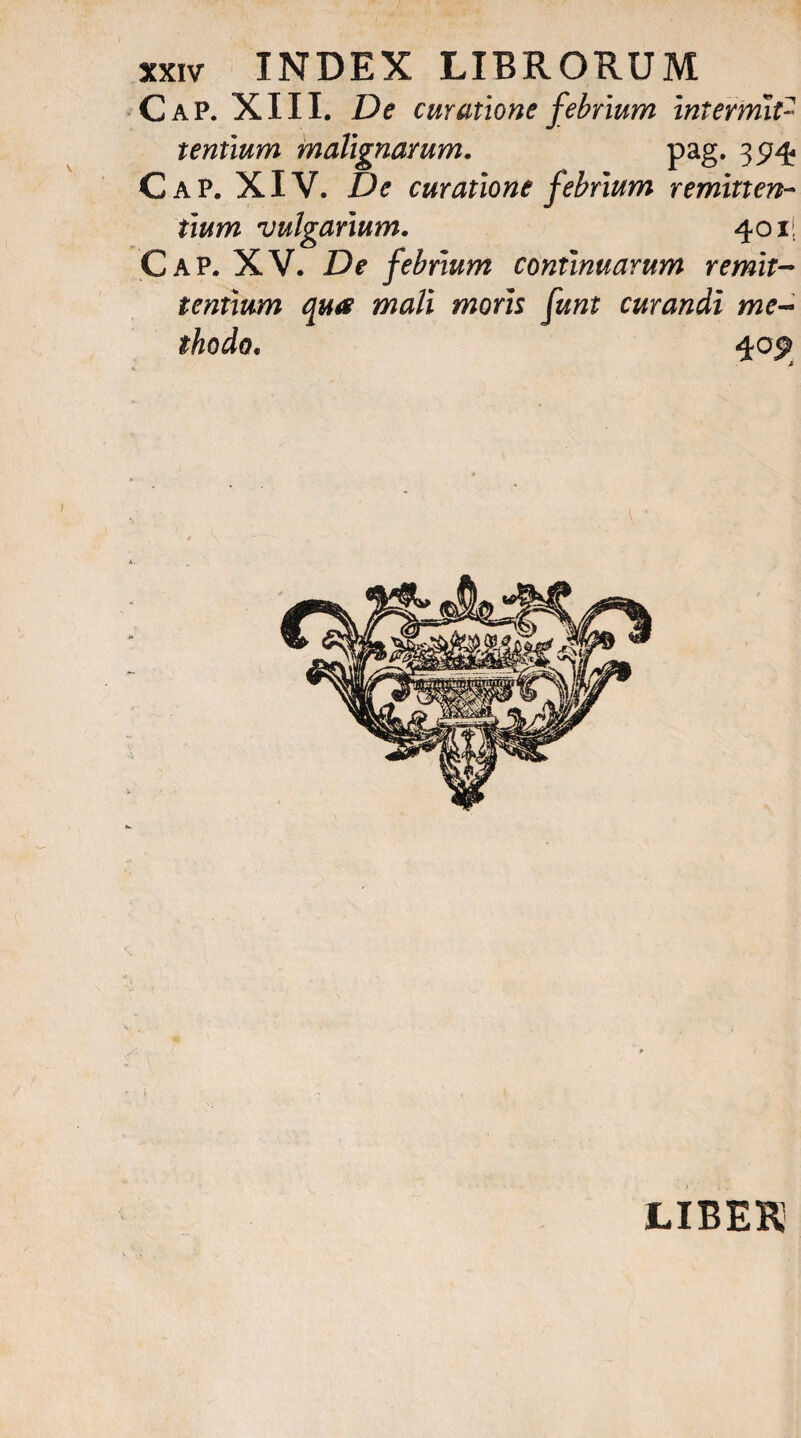 Cap. XIII. De curatione febrium intermit¬ tentium malignarum. pag. 3574 Cap. XIV. De curatione febrium remitten¬ tium vulgarium. 401| Cap. XV. De febrium continuarum remit¬ tentium qua mali moris funt curandi me¬ thodo. 40^ LIBEK