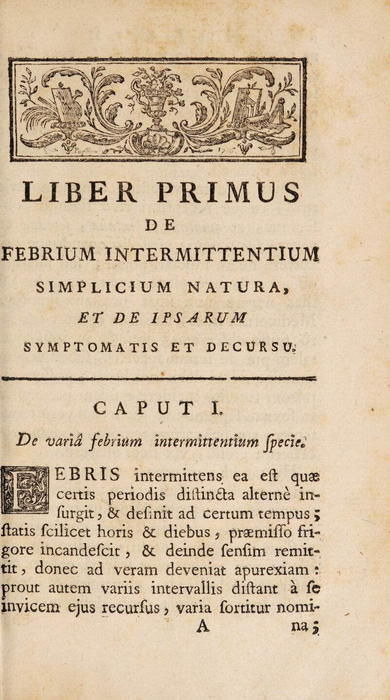 LIBER PRIMUS D E FEBRIUM INTERMITTENTIUM SIMPLICIUM NATURA» ET DE IPSARUM SYMPTOMATIS ET DECURSUj CAPUT I. ✓ De varia febrium intermittentium foede» EBRIS intermittens ea eft quae certis periodis diftin&a alterne in- furgit 5 & definit ad certum tempus ; liatis fcilicet horis & diebus ? praemiffo fri¬ gore incandefcit , & deinde fenfim remit¬ tit , donec ad veram deveniat apurexiam : prout autem variis intervallis diftant a fc invicem ejus recurfus p varia fortitur nomi- A naj ^4