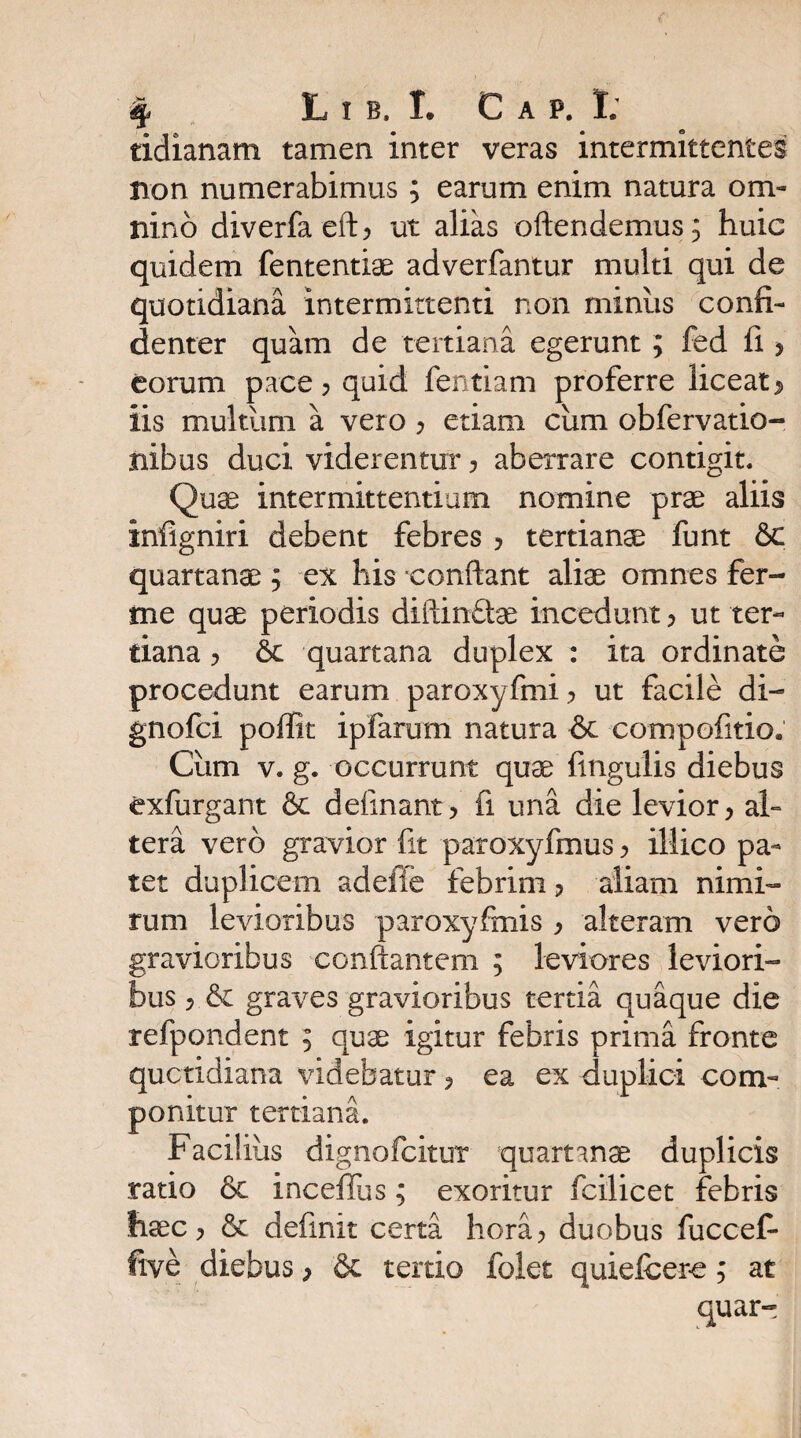 tidianam tamen inter veras intermittentes non numerabimus; earum enim natura om¬ nino diverfaeft? ut alias oftendemus; huic quidem fententiae adverfantur multi qui de quotidiana intermittenti non miniis confi¬ denter quam de tertiana egerunt ; fed fi > eorum pace ? quid fentiam proferre liceat «> iis multum a vero ? etiam cum obfervatio- nibus duci viderentur ? aberrare contigit. Quse intermittentium nomine prae aliis infigniri debent febres ? tertiana funt &c quartanae; ex his confiant aliae omnes fer- me quae periodis difiinfte incedunt > ut ter¬ tiana ? Se quartana duplex : ita ordinate procedunt earum paroxyfmi ? ut facile di- gnofci pofiit ipfarum natura & compofitio, Ciim v. g. occurrunt quae lingulis diebus exfurgant Se delinant > fi una die levior, al¬ tera vero gravior fit paroxyfmus ? illico pa¬ tet duplicem adeffe febrim 3 aliam nimi¬ rum levioribus paroxyfmis , alteram vero gravioribus conflantem ; leviores leviori¬ bus 5 Se graves gravioribus tertia quaque die refpondent ; quae igitur febris prima fronte quotidiana videbatur ? ea ex duplici com¬ ponitur tertiana. Facilius dignofcitut quartanae duplicis ratio Se inceffus; exoritur fcilicet febris fisec > Sc definit certa hora? duobus fuccefi ftve diebus > Se tertio folet quiefcere; at quar-