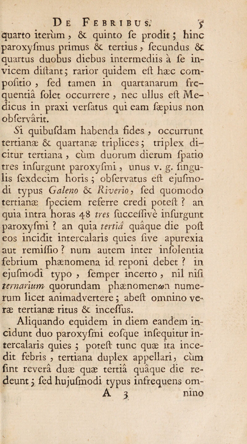quarto iterum > & quinto fe prodit; hinc paroxyfmus primus tertius > fecundus &c quartus duobus diebus intermediis a fe in¬ vicem dittant; rarior quidem eft haec com- pofitio > fed tamen in quartanarum fre¬ quentia folet occurrere , nec ullus eft Me¬ dicus in praxi verfatus qui eam faepius non obfervarit. Si quibufdam habenda fides , occurrunt tertianae & quartanae triplices; triplex di¬ citur tertiana ? cimi duorum dierum fpatio tres infurgunt paroxyfmi ? unus v. g. fingu- lis fexdecim horis; obfervatus eft ejufmo- di typus Galeno Riverio ? fed quomodo tertianae fpeciem referre credi poteft ? an quia intra horas 48 tres fucceffive infurgunt paroxyfmi ? an quia tertia quaque die poft eos incidit intercalaris quies live apurexia aut remiffio ? num autem inter infolentia febrium phaenomena id reponi debet ? in ejufmodi typo > femper incerto, nil nifi ternarium quorundam phaenomenon nume¬ rum licet animadvertere; abeft omnino ve¬ rae tertianae ritus & inceffus. Aliquando equidem in diem eandem in¬ cidunt duo paroxyfmi eofque infequitur in¬ tercalaris quies ; poteft tunc quae ita ince¬ dit febris , tertiana duplex appellari , cum fint revera duae quae tertia quaque die re¬ deunt 5 fed hujufinodi typus infrequens om-