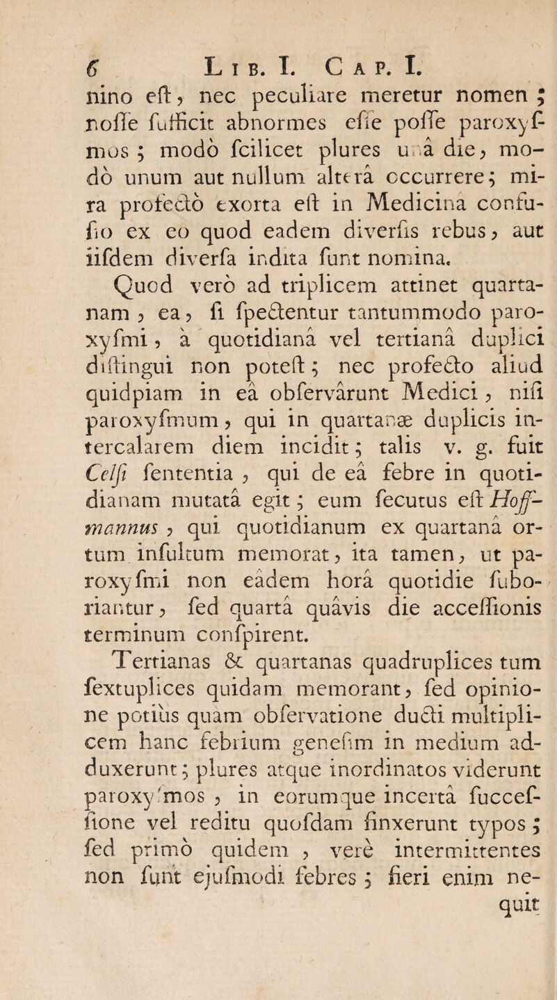 nino eft y nec peculiare meretur nomen ; nolle fufficit abnormes efie polTe paroxyf* mos ; modo fcilicet plures u a die> mo¬ do unum aut nullum altera occurrere; mi¬ ra profecto exorta eft in Medicina confu- fo ex eo quod eadem diverfis rebus ) aut iifdem diverfa indita funt nomina* Quod vero ad triplicem attinet quarta¬ nam ? ea > fi fpedlentur tantummodo paro- xyfmi 5 a quotidiana vel tertiana duplici diftingui non poteft; nec profefto aliud quidpiam in ea obfervarunt Medici y nili paroxyfmum ? qui in quartanae duplicis in¬ tercalarem diem incidit; talis v. g. fuit Celft fententia y qui de ea febre in quoti¬ dianam mutata egit; eum fecutus eft Hoff- mannus ? qui quotidianum ex quartana or¬ tum, infultum memorat? ita tamen, ut pa- roxyfmi non eadem hora quotidie fubo- riantur) fed quarta quavis die acceffionis terminum confpirent. Tertianas & quartanas quadruplices tum fextuplices quidam memorant) fed opinio¬ ne potius quam obfervatione du£H multipli¬ cem hanc febrium genesim in medium ad- duxerunt; plures atque inordinatos viderunt paroxy smos ? in eorumque incerta fuccef- fione vel reditu quofdam linxerunt typos ; fed primo quidem ? vere intermittentes non funt ejufmodi febres; fieri enim ne¬ quit