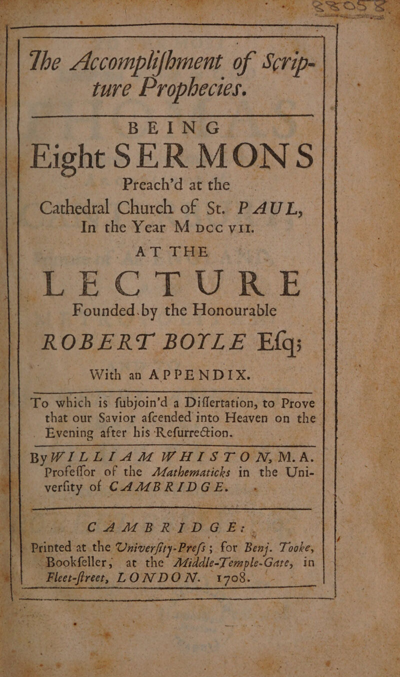 | The Hog) ifbinent of Scrip» ; ture Prophecies. BEING. || Fight SER MONS ss Preichy dat thes .asc 0) Cathedral Church of St. PAUL, In the Year M DCC VII. ey ob 8 TEBE: | | ae EC BURE ai _ Founded.by the Honourable \| ROBERT BOYLE Efq; i _ With an APPENDIX. mrt Lo which is Aibjoin’ da Diflertation, to Prove } || that our Savior afcended into Heaven on the | _ Evening after his Refurrection. ByWILLIAMWHISTOWN,M.A. || Profeflor of the Afathematicks in the Uni- al Joh e of CAMBRIDGE. » CAMBRIDGE: . 2 f Printed at the Univerfi ity-Prefs; for Beni. Tooke, ¢ ~ Bookfeller; ar the Middle-Temple-Gare, in 8 Shas Ale! ale LONDON. is aN a .* ‘ a : |