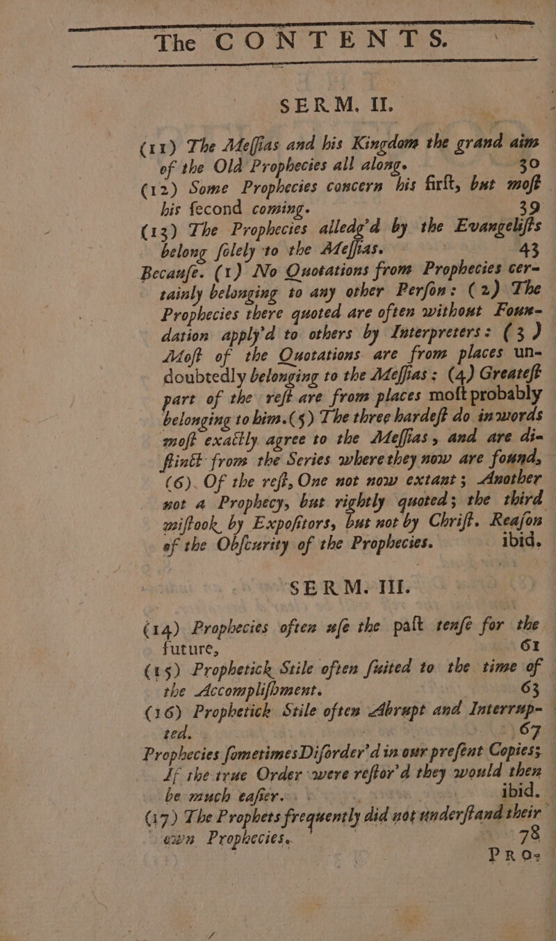 jhe CONTENDS SERM., IL | (11) The Meffias and bis Kingdom the grand aim of the Old Prophecies all along. 30 (12) Some Prophecies concern bis firft, but moft his fecond coming. 39 (13) The Prophecies alledg’d by the Evangelifts belong folely to the Adeffias. = 43 Becaufe. (1) No Quotations from Prophecies cer- tainly belonging to any other Perfon: (2 ) The Prophecies there quoted are often without Foun- dation apply’d to others by Interpreters: (3 ) Moft of the Quotations are from places un- doubtedly belonging to the Adeffias ; (4) Greateft part of the vreft are from places moft probably belonging to him.(5) The three hardeft do in words moft exattly agree to the Adeffias, and are dim fintt from the Series where they now are found, (6). Of the veft, One not now extant 5 Another not a Prophecy, but rightly quoted ; the third miffook, by Expofitors, but not by Chrift. Reajon of the Obfeurity of the Prophecies. ibid. | SERM. II. (14) Prophecies often ufe the palt renfe for the GI future, (15) Prophetich Stile often fiited to the time of the Accomplifoment. | 63 (16) Propherick Stile often Abrupt and Interrup- ted. , 6 Prophecies fometimesDiforder'd in our prefent Copies; — If the true Order were reftor'd they would then be much eafiere. &gt; ) ibid. (17) The Prophets frequently did not underftand their” evn Prophecies. | 78 PRO: