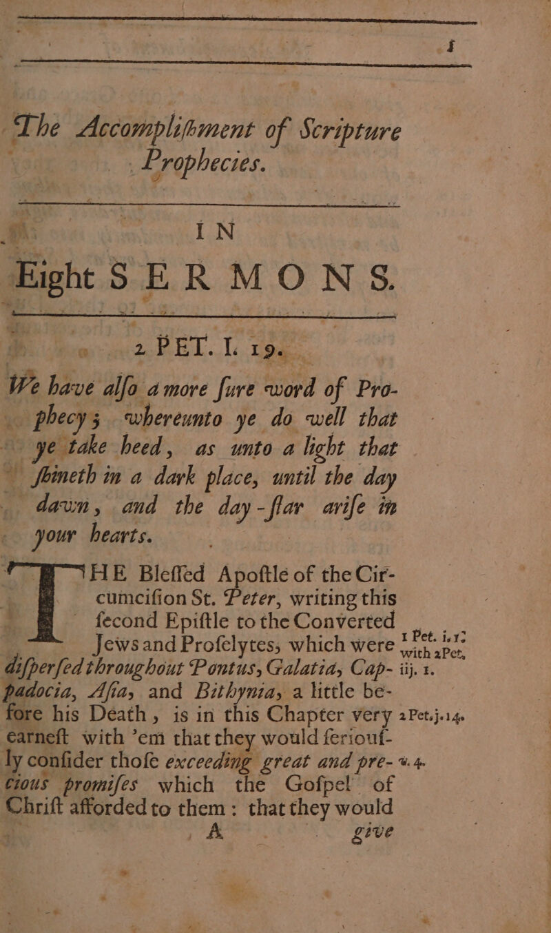 The Accomplihment of Scripture Prophecies. rr iN HighttSER MONS. | er ReL . 1 Le... We have alfo amore fure word of Pro- phecys whereunto ye do well that ye take heed, as unto alight that feineth in a dark place, until the day _ dawn, and the day-flar avife in your hearts. HE Bleffed Apoftle of the Cir- cumcifion St. Peter, writing this _ fecond Epiftle to the Converted eg | Jewsand Profelytes, which were belek difperfed throughout Pontus, Galatia, Cap- iij, 1. padocia, Afia, and Bithynia, a little be- fore his Death, is in this Chapter very 2Pet.j.i4. earneft with ’em that they would feriout- ly confider thofe exceeding great and pre- %. cious promifes which the Gofpel of Chrift afforded to them : that they would a ee i , give *