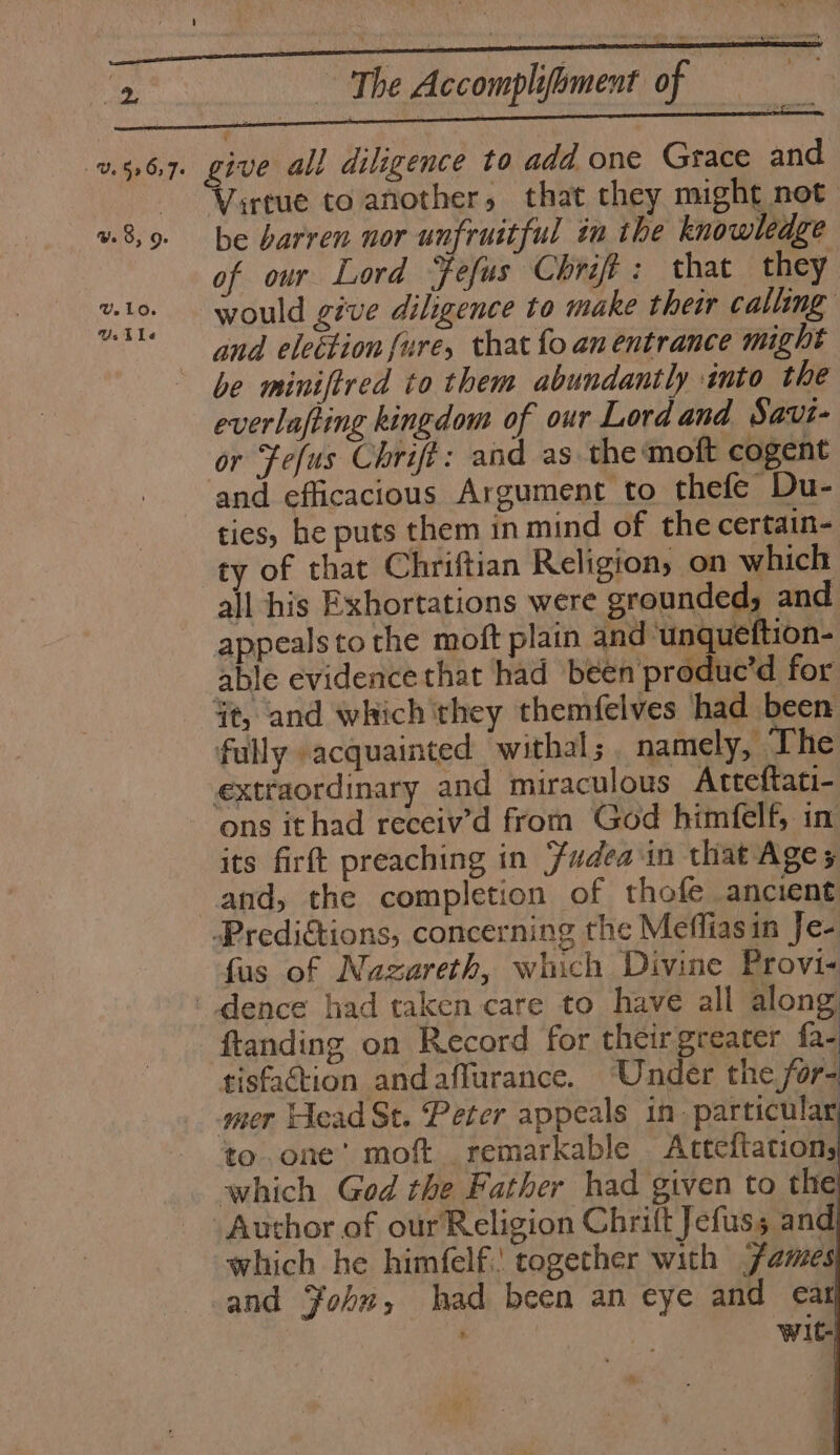UY.10. UY. tLe ~~ The Accomplifoment of a ae irtue to another, that they might not be barren nor unfruitful in the knowledge of our Lord Fefus Chrift : that they would give diligence to make their calling and election {ure, that fo an entrance might everlafting kingdom of our Lord and Savi- or Fefus Chrift: and as the moft cogent and efficacious Argument to thefe Du- ties, he puts them in mind of the certain- ty of that Chriftian Religion, on which all his Exhortations were grounded, and appealsto the moft plain and ‘unqueftion- able evidence that had been produc’d for fully acquainted withal;. namely, The ons ithad receiv’d from God himfelf, in its firft preaching in udea in that Ages fus of Nazareth, which Divine Provi« tisfadion andaffurance. Under the for- to. one’ moft remarkable Atteftation, Author of our Religion Chrift Jefuss and which he himfelf.' together with james and John, had been an eye and cat . : Wit-