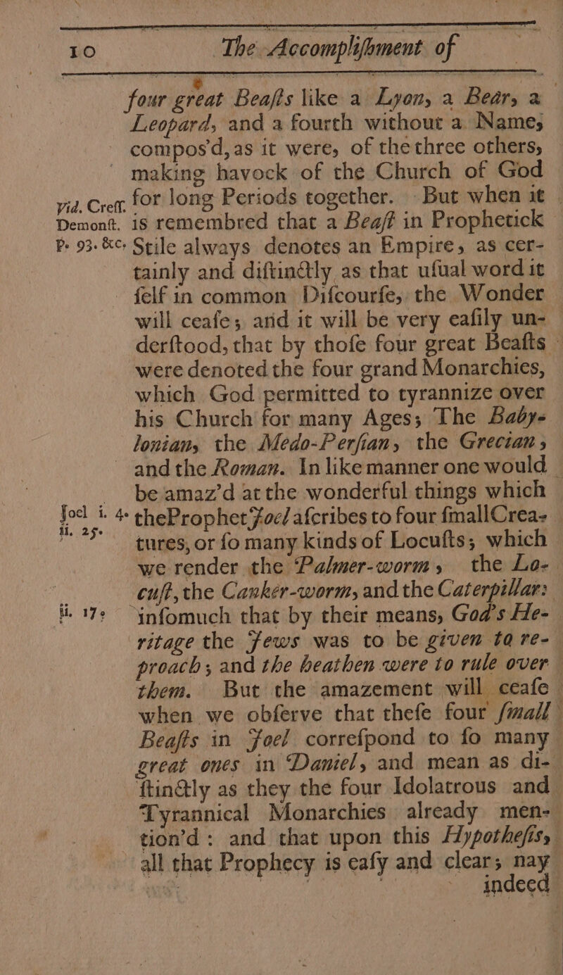 Leopard, and a fourth without a. Name; compos’d, as it were, of the three others, Demontt. Pe 93. &amp;c; for long Periods together. But when it | is remembred that a Beaf in Prophetick Stile always denotes an Empire, as cer- tainly and diftin@tly as that ufual word it will ceafe; and it will be very eafily un- derftood, that by thofe four great Beafts — were denoted the four grand Monarchies, which God permitted to tyrannize over his Church for many Ages; The Bady- loniany the Medo-Perfian, the Grecian, J oel i. Ae if, 25° ti. 17° be amaz’d atthe wonderful things which theProphet Foe/ afcribes to four fmallCrea- tures, or fo many kinds of Locutts, which we render the ‘Palmer-worm, the Lo- cuff, the Canker-worm, and the Caterpillar: proach; and the heathen were to rule over them. But the amazement will ceafe © when we obferve that thefe four /mall Beafts in Foel correfpond to fo many great ones in Daniel, and mean as di- ftin@ly as they the four Idolatrous and_ Tyrannical Monarchies already men- tion’d: and that upon this Hypothefisy all that Prophecy is eafy and clear; nay