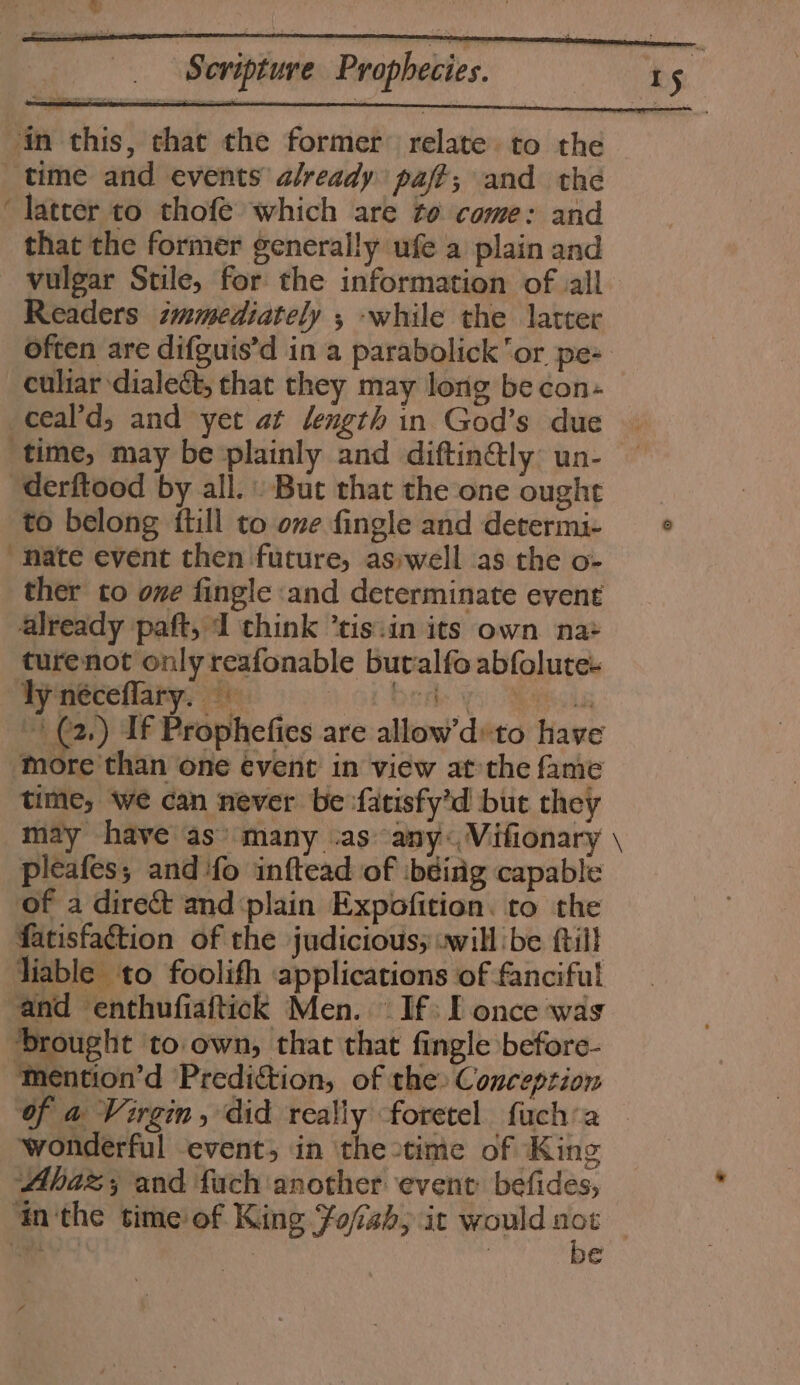 in this, that the former’ relate to the time and events already paf?; and the ‘latter to thofé which are to come: and that the former generally ufe a plain and vulgar Stile, for the information of all Readers tmmediately ; while the latter often are difguis’d in a parabolick ‘or pe- culiar dialect, that they may long be con- _ceal’d,; and yet at length in God’s due time, may be plainly and diftin@ly un- “derftood by all. . But that the one ought to belong itill to one fingle and determi- © ‘Mate event then future, aswell as the o- ther to one fingle :and determinate event already paft, I think “tis:in its own na+ turenot only reafonable butalfo abfoluree Vy néceflary, Sy a ey ee | (2,) If Prophefies are allow’dvto have ‘more than one event in view at the fame time, we can never be -fatisfy’d but they may have as’ many .as -any« Vifionary \ pleafes, and ‘fo inftead of ibéirig capable of a direct and plain Expofition. to the fatisfaction of the judicious; .will be ftill liable to foolith applications of fanciful and ‘enthufiaftick Men. — If: Ponce was brought to own, that that fingle before- mention’d Prediction, of the: Conception of a Virgin, did really foretel fuch’a wonderful event; in ‘the time of King Ahaz; and fach another event: befides, ithe time of King ofish; ic would “ | im) | la