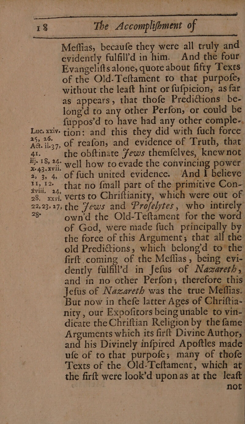 Meffias, becaufe they were all truly and evidently fulfilld in him. And the four Evangelifts alone, quote about fifty Texts of the Old-Teftament to that purpofes without the leaft hint or fufpicion, as far. as appears, that thofe Predictions be- long’d to any other Perfon, or could be _ fappos’d to have had any other comple-. Lue xxiv gion: and this they did with fuch force | Rasta: of reafon,; and evidence of Truth,. that 41. the obftinate Jews themfelves, knewnot habe) well how to evade the convincing power 2, 3, 4, of fuch united evidence. And I believe deli, aq, that no fimall pare of the primitive Con- 28. xx7i, verts to Chriftianity, which were out of 22,23,27, the Jews and Profelytes, who intirely 3 own'd the Old-Teftament for the word of God, were made fuch principally by the force of this Argument; that all the old Predictions, which belong’d to’ the: firft.coming of the Meflias, being evi- dently fulfill’d in Jefus of Nazareth, and in no other Perfon; therefore this Jefus of Nazareth was the true Meffias. But now in thefe latter Ages of Chriftia-. nity , our Expofitors being unable to vin- dicate the Chriftian Religion by the fame Arguments which its firft Divine Author, and his Divinely infpired Apoftles made ufe of to that purpofe; many of thofe Texts of the Old-Teftament, which at the firft were look’d uponas at the leaft : not