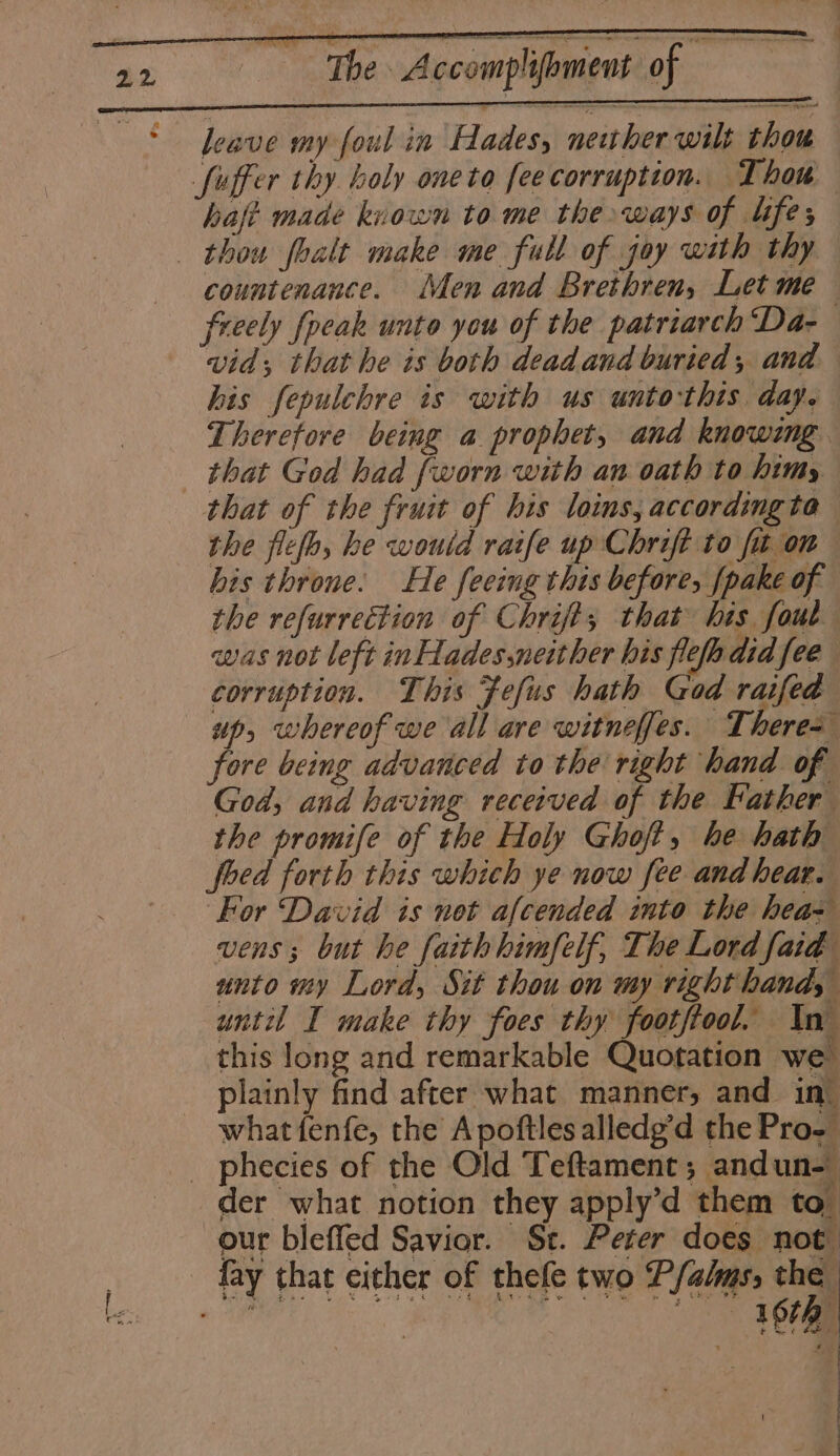 - a nee | Accomplibnicet of —— leave my foul in Hades, neither wilt thou fuffer thy boly oneto fee corruption. Thou haft made known to me the ways of lifes thou foalt make me full of joy with thy countenance. Men and Brethren, Let me freely fpcak unto you of the patriarch Da- vid; that he is both deadand buried, and his fepulchre is with us unto-this day. Therefore being a prophet, and knowing that God had fworn with an oath to himy that of the fruit of his loins, accordingta the flefo, he would ratfe up Chrift to fit on his throne. He feeing this before, fpake of the refurrection of Chrifts that his fout was not left inHades,neither bis fle did fee corruption. This Fefus hath God raifed up, whereof we all are witneffes. Theres fore being advanced to the right hand of God, and having received of the Father the promife of the Holy Ghoft, he hath foed forth this which ye now fee and hear. ‘For David is not afcended into the hea= vens ; but he faith himfelf, The Lord faid unto my Lord, Sit thou on my right hand, until I make thy foes thy footftool, In this long and remarkable Quotation we™ plainly find after what manner, and in’ what fenfe, the Apoftles alledg’d the Pro. _ phecies of the Old Teftament; andun- der what notion they apply’d them to our bleffed Savior. St. Peter does not fay that either of thefe two Ffahms, va ities : Ah