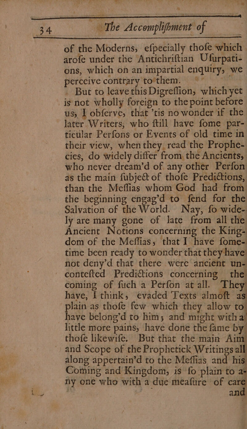 Be The Accomplifoment of | : of the Moderns, efpecially thofe which - arofe under the Antichriftian Ufurpati- ons, which on an impartial enquiry, we perceive conttary to’them. © ~ Bu . But to leave this Digreflion, which yet: is not wholly foreign to the point before us, I obferve, that ’tis no wonder if the later Writers, who ftill have fome par- ticular Perfons or Events of old time in their view, whenthey_ read the Prophe- cies, do widely differ from, the Ancients, who never dream’d of any other Perfon as the main fubject of thofe Predictions, than the Meflias whom God had from the beginning engag’d to fend for the ly are many gone of late from all the Ancient Notions concerning the King- dom of the Meffias,; that I have fome- time been ready to wonder that they have not deny’d that there were ancient un- coming of fuch a Perfon at all. They have, I think, evaded ‘Texts almoft as plain as thofe few which they allow to. lictle more pains, have done the fame by thofe likewife. But that the main Ainy along appertain’d to the Meffias and his Coming and Kingdom, is fo plain to as ny one who with a due meaftre of care me ays and