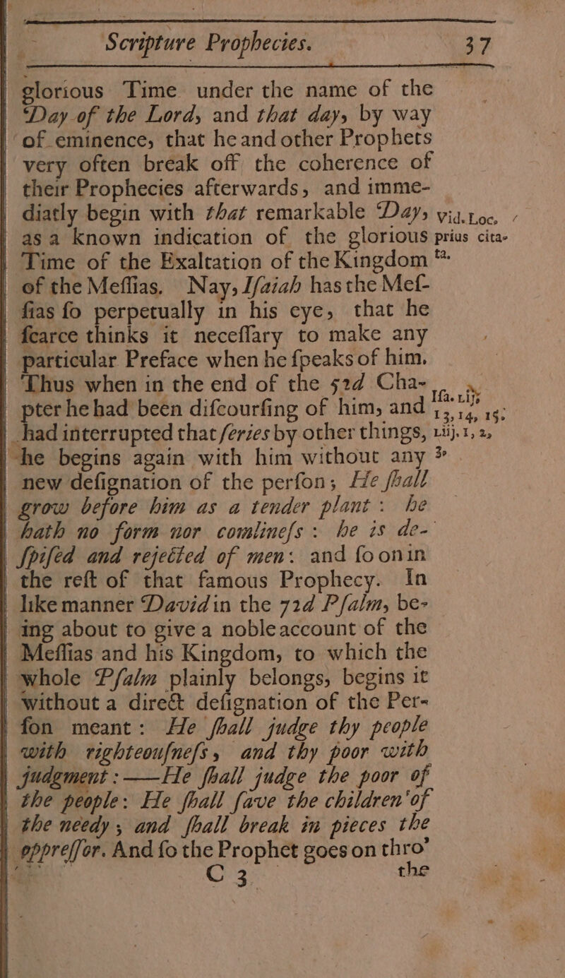 = ni = ‘Ss cripture Prophecies. a4 glorious Time under the name of the ‘Day of the Lord, and that day, by way very often break off the coherence of their Prophecies afterwards, and imme- diatly begin with that remarkable Days viatoc, / sa known indication of the glorious prius cita- Time of the Exaltation of the Kingdom ™ of the Meffias. N ay, Tfaiah has the Mef- fias fo perpetually in his eye, that he fearce thinks it neceflary to make any particular Preface when he fpeaks of him, ‘Thus when in the end of the 524 Cha- pter he had been difcourfing of him, and ae vatat without a dire&amp; defignation of the Per- with righteoufnefs, and thy poor with