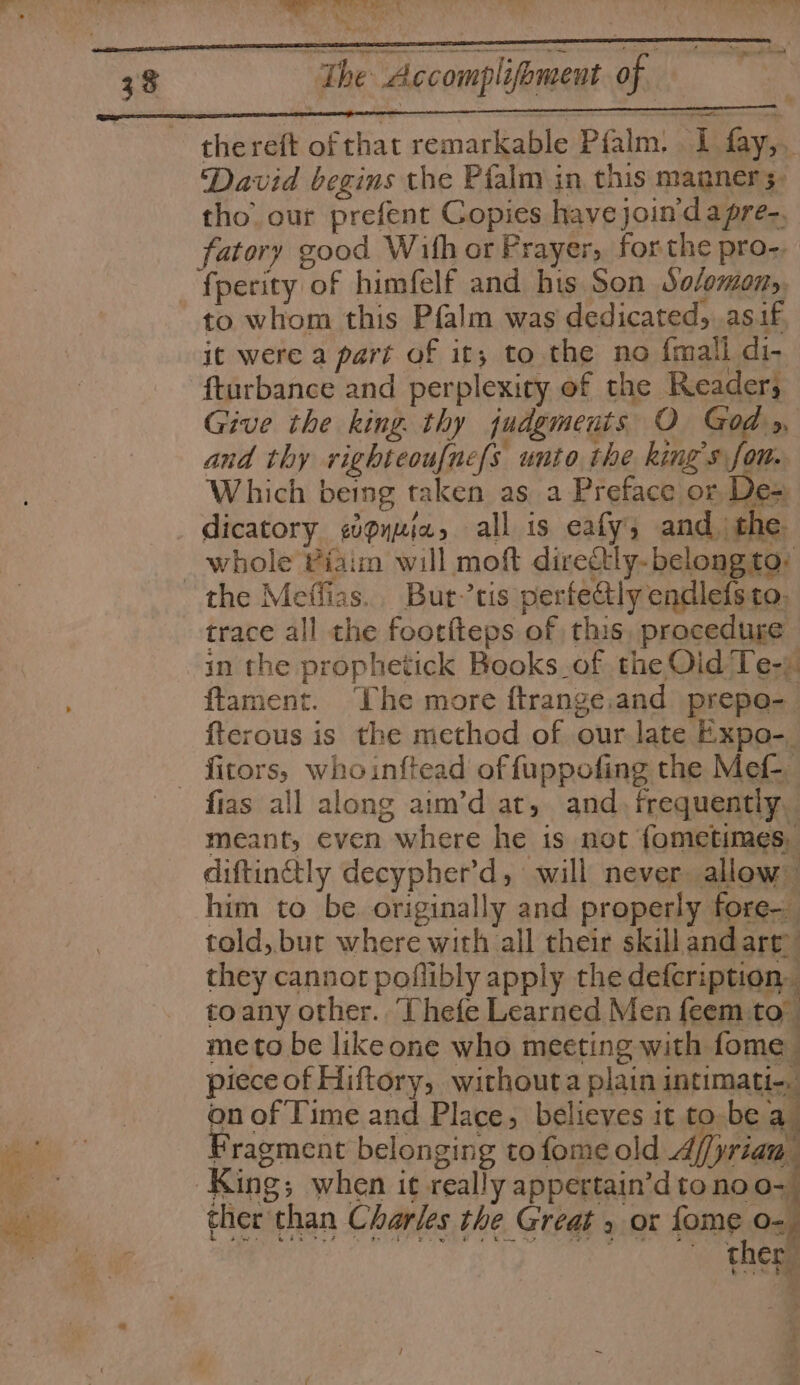 be = 4. a. SANE ADE gate G : a ' “t i See thereft of that remarkable Pfalm. I fay,. David begins the Pialm in this manner 5. tho. our prefent Copies have join'dapre-. fatory good With or Prayer, forthe pro-. fperity of himfelf and his Son Sofmony, to whom this Pfalm was dedicated, .asif Give the king. thy judgments O God.» and thy righteouf[ne{s unto the king's fon. Which being taken as a Preface or De= dicatory «pyuia, all is eafy, and | the whole Viaim will moft directly- belong to: trace all the footiteps of this, procedure in the prophetick Books_of the Oid Te-) ftament. The more ftrange.and prepo-_ fterous is the method of our late Expo-. fias all along aim’d at, and. frequentiy meant, even where he is not fometimes, diftinetly decypher’d, will never allow’ him to be originally and properly fore- told, but where with all their skill and art’ they cannot poflibly apply the defcription, toany other. ‘Thefe Learned Men feem to” meto be likeone who meeting with fome piece of Hiftory, withouta plain intimati-. + on of Time and Place, believes it tobe a ‘a Fragment belonging tofomeold Af/yriam ther than Charles the Great , or fome o- ther oe | &gt;