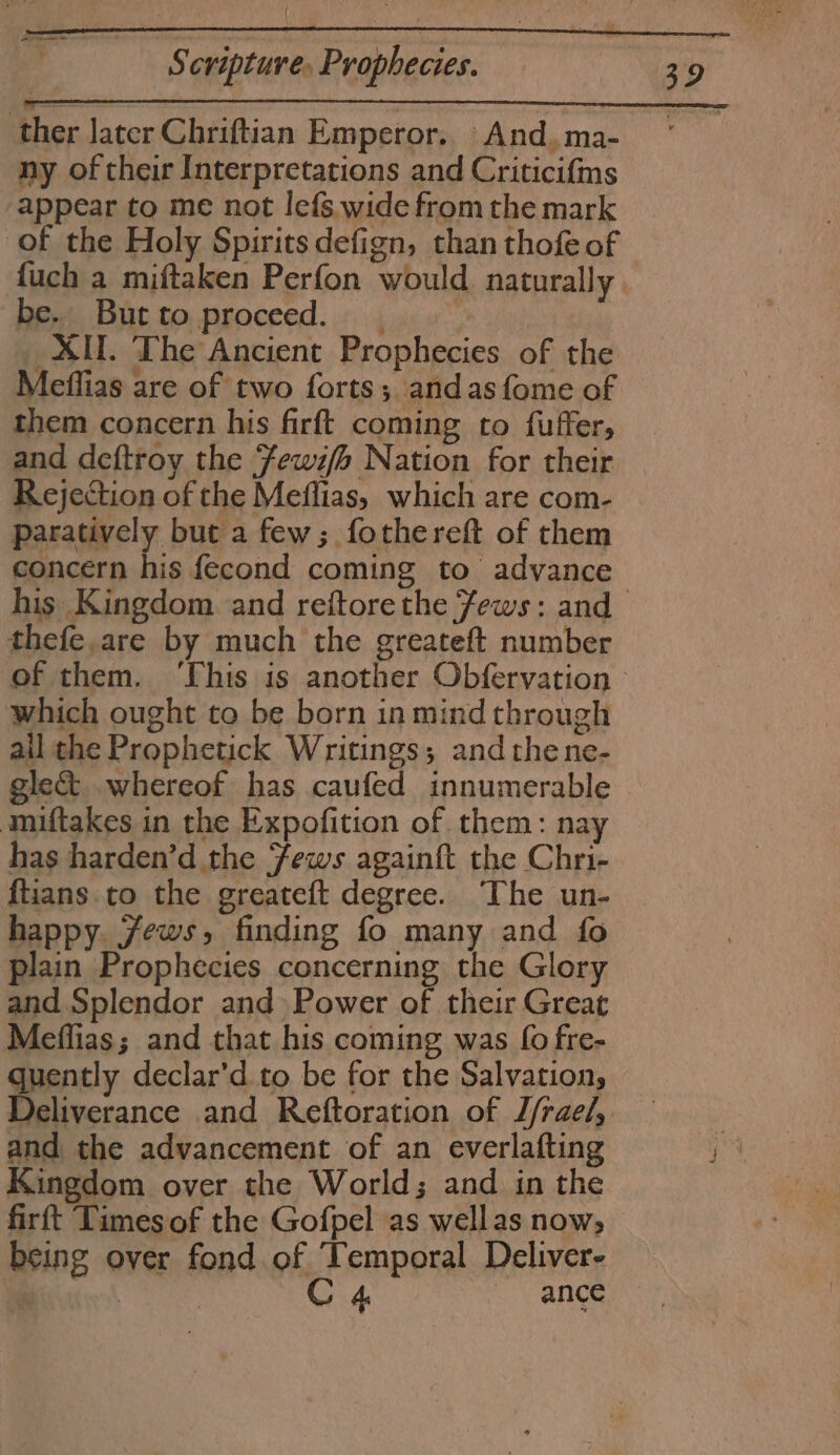 ee ther later Chriftian Emperor. And. ma- ny of their Interpretations and Critici{ms appear to me not lefs wide from the mark of the Holy Spirits defign, than thofe of fuch a miftaken Perfon would naturally be. Butto proceed. _ _ XII. The Ancient Prophecies of the Meffias are of two forts; andasfome of them concern his firft coming to fuffer, and deftroy the Fewifs Nation for their Rejection of the Meflias, which are com- paratively but a few; fothereft of them his Kingdom and reftore the Jews: and thefe,are by much the greateft number which ought to be born in mind through ail the Prophetick Writings; and thene- gle&amp; whereof has caufed innumerable miftakes in the Expofition of them: nay has harden’d the Fews againft the Chri- fians to the greateft degree. The un- happy. jews, finding fo many and fo plain Prophecies concerning the Glory and Splendor and» Power of their Great Meffias; and that his coming was fo fre- quently declar'd to be for the Salvation, and the advancement of an everlafting Kingdom over the World; and in the firft Times of the Gofpel as wellas now, being over fond of Temporal Deliver- | | C 4 ance 32