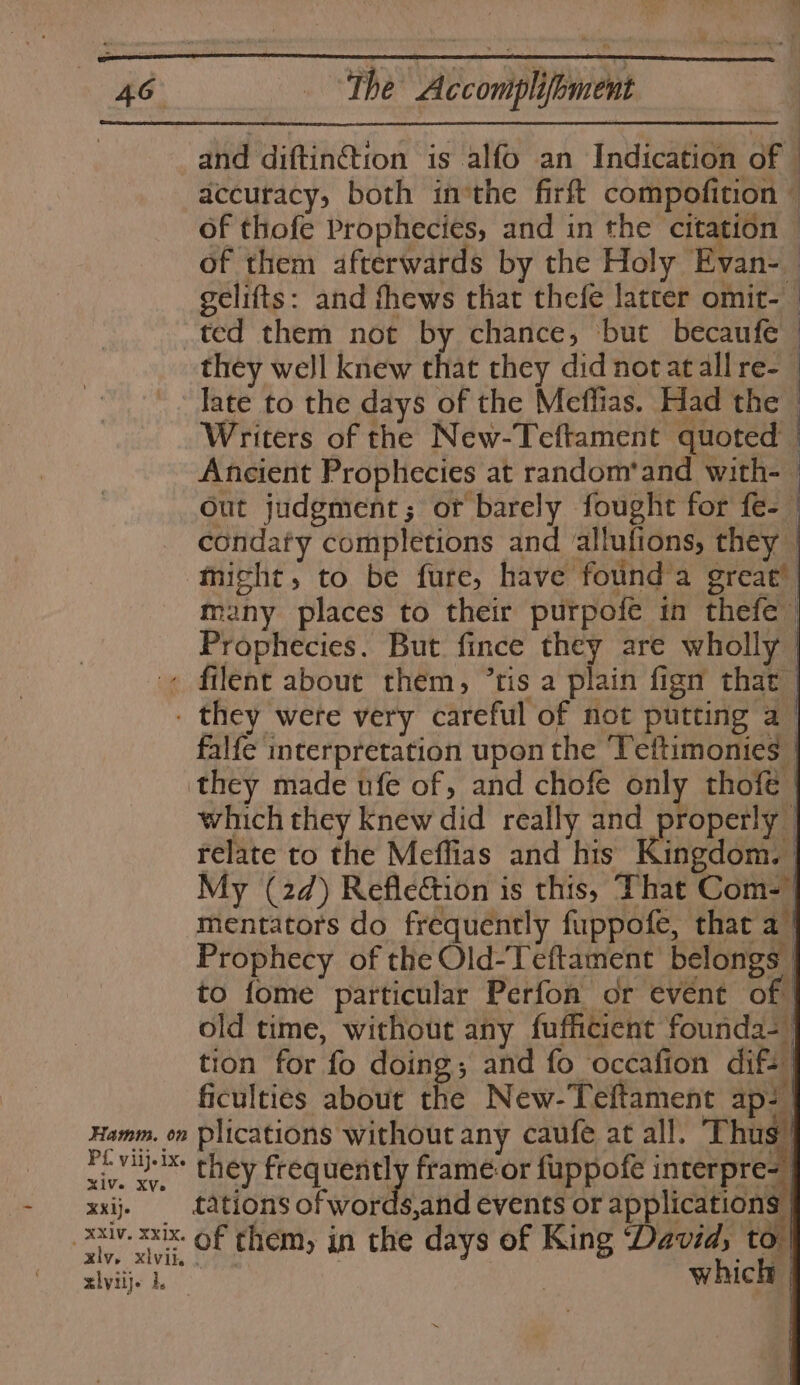 and diftinétion is alfo an Indication of accuracy, both inthe firft compofition ~ of thofe Prophecies, and in the citation — of them afterwards by the Holy Evan- | gelifts: and fhews that thefe latter omit-— ted them not by chance, ‘but becaufe © they well knew that they did notatall re- late to the days of the Meflias. Had the Writers of the New-Teftament quoted | Ancient Prophecies at random'and with-— out judgment; or barely fought for fe- condaty completions and allufions, they | might, to be fure, have found’a great’ | many places to their purpofe in thefe~ Prophecies. But fince they are wholly | « filent about them, ’tis a plain fign that | - they were very careful of not putting a_ falfe interpretation upon the Tettimonies | they made ufe of, and chofe only thofé | which they Knew did really and properly | relate to the Meffias and his Kingdom. My (2d) Reflection is this, That Com- | mentators do frequéntly fuppofe, that a | Prophecy of the Old-Teftament belongs | to fome particular Perfon or evént of | old time, without any fufficient founda- | tion for fo doing; and fo ‘occafion dif. | ficulties about the New-Teftament ap: | Hamm. on plications without any caufé at all. Thus | vu they frequently frame or fuppofe interpre- | xxi. ations of words,and events or applications | xiv sxx. Of them, in the days of King David, to! xly, xlvii. . : which | xlyiij. h.