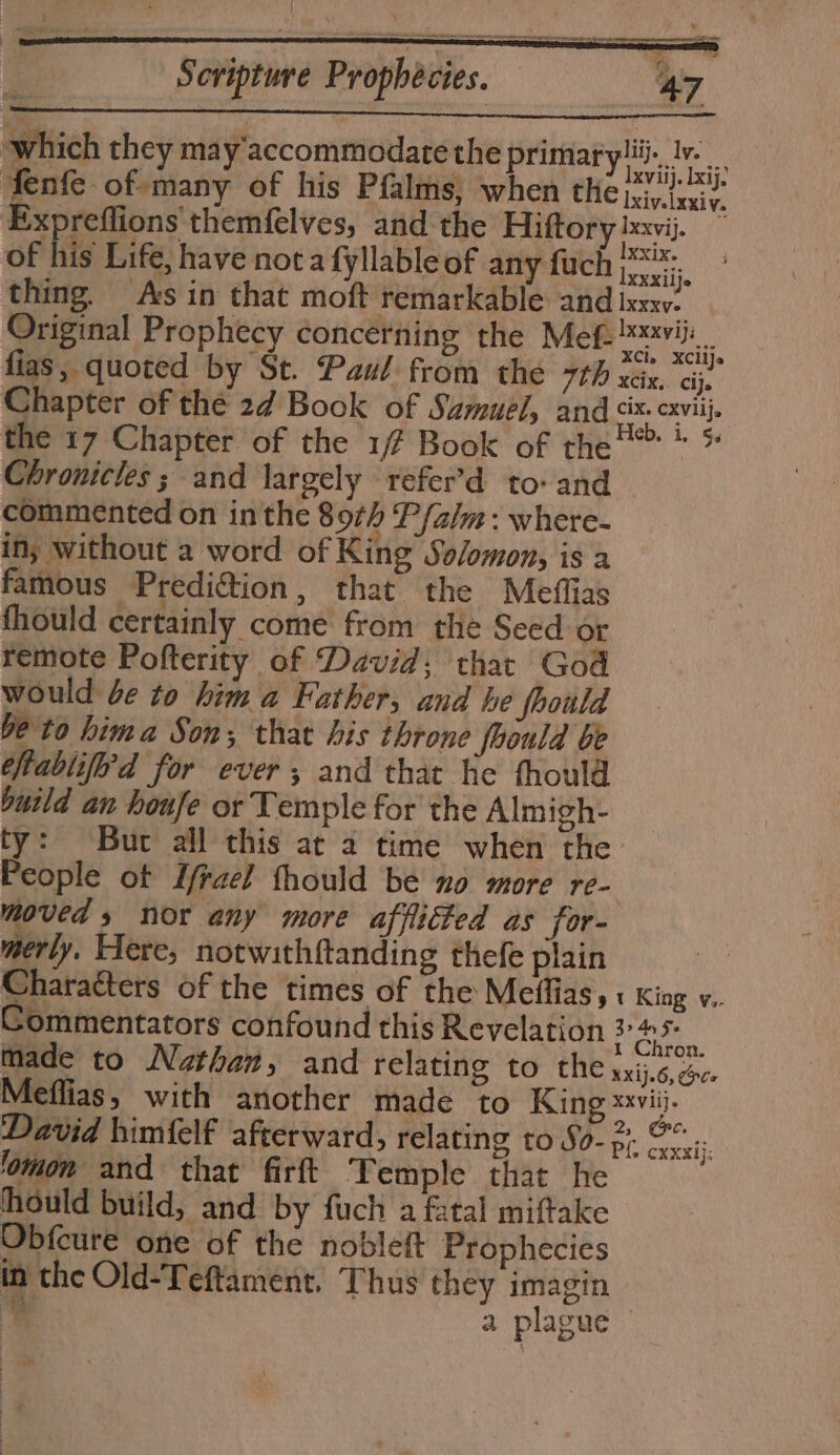 which they may'accommodate the primaryli. Jv. fenfe. of many of his Pfalms, when the rare at Expreflions themfelves, and the Hiftory bxvij. of his Life, have nota fyllable of any fuch rai thing. Avs in that moft remarkable and ixxxv. Original Prophecy concerning the Mef: xvii. _ fias, quoted by St. Pau! from the 7th sas ej. Chapter of the 27 Book of Samuel, and an the 17 Chapter of the 1/7 Book of the’? * * Chronicles ; and largely refer’d to: and commented on inthe 89¢/ P falm: where- in; without a word of King Solomon, is a famous Predif&amp;tion, that the Meflias fhould certainly come from the Seed or remote Pofterity of David; that God would be to him a Father, and he fhoiild be to hima Son; that his throne foould be thabliferd for ever; and that he fhould build an houfe or Temple for the Almigh- ty: Buc all this at 2 time when the People ot Lrael thould be no more re- moved » nor any more afflicted as for- merly. Flere, notwith{tanding thefe plain i Characters of the times of the Meflias,« King v. Commentators confound this Revelation Pe made to Nathan, and relating to the xxij.6, 6c Meffias, with another made to King xxvii}. David himfelf afterward, relating to So- 57. a xx ij ‘omon and that firft Temple that he hould build, and by fuch a fatal miftake Obfcure one of the nobleft Prophecies in the Old-Teftament. Thus they imagin a plague