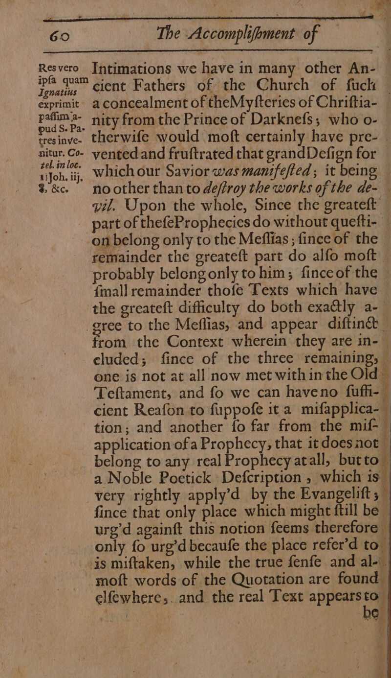 Resvero Intimations we have in many other An- Poe cient Fathers of the Church of fuck — exprimit a concealment of theMyfteries of Chriftia- _ pafima- nity from the Prince of Darknefs; who o- pud S. Pa- . ‘ tresinve- therwife would moft certainly have pre- _ a ae vented and fruftrated that grandDefign for wJoh. ij, Which our Savior was manifefted; it being — 3&amp;c noother than to deffroy the works of the de- — vil. Upon the whole, Since the greateft _ part of thefeProphecies do without quefti- — on belong only to the Meflias ; fince of the remainder the greateft part do alfo moft probably belongonly to him; finceof the — {mall remainder thofe Texts which have — the greateft difficulry do both exa@tly a-— gree to the Meflias, and appear diftinct _ from the Context wherein they are in-— cluded; fince of the three remaining, — one is not at all now met within the Old — Teftament, and fo we can haveno fufh-— cient Reafon to fuppofe it a mifapplica- | tion; and another fo far from the mif-_ application ofa Prophecy, that itdoes not — belong to any real Prophecy atall, butto — a Noble Poetick Defcription, which 1s_ very rightly apply’d by the Evangelift ; — fince that only place which might ftill be urg’d againft this notion feems therefore — only fo urg’d becaufe the place refer’d to is miftaken, while the true fenfe and al-.. moft words of the Quotation are found | elfewhere;. and the real Text appears a : | Ge f