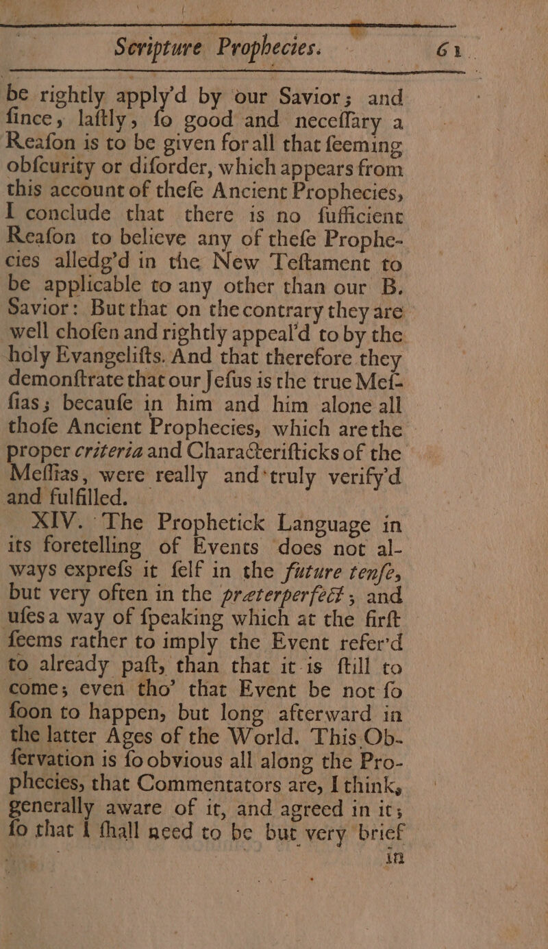 be rightly apply’d by our Savior; and ae ef chaee sod and neceffary a Reafon is to be given forall that feeming obfcurity or diforder, which appears from this account of thefe Ancient Prophecies, I conclude that there is no fufficient Reafon to believe any of thefe Prophe- cies alledg’d in the New Teftament to be applicable to any other than our B. Savior: Butthat on thecontrary they are well chofen and rightly appeal’d to by the holy Evangelifts. And that therefore they demonftrate that our Jefus is the true Mef- fias; becaufe in him and him alone all Aeflias, were really and‘truly verify'd and fulfilled. — 7 XIV. The Prophetick Language in its foretelling of Events does not al- ways exprefs it felf in the future tenfe, but very often in the preterperfec , and ufesa way of {peaking which at the firft feems rather to imply the Event refer'd to already paft, than that itis ftill to come; even tho’ that Event be not fo foon to happen, but long afterward in the latter Ages of the World. This Ob- fervation is fo obvious all along the Pro- phecies, that Commentators are, I think, generally aware of it, and agreed in irs fo that I fhall need to be but very brief a in