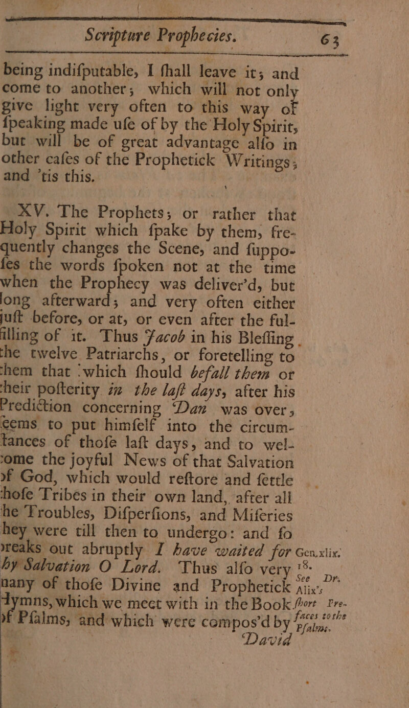 re y ‘ Scripture Prophecies. — 63 being indifputable, I fhall leave it; and come to another; which will not only give light very often to this way ét {peaking made ufe of by the Holy Spirit, but will be of great advantage alfo in other cafes of the Prophetick Writings, and ‘tis this. | | XV. The Prophets; or rather that Holy Spirit which fpake by them, fre- quently changes the Scene, and fuppo- fes the words fpoken not at the time when the Prophecy was deliver’d, but long afterward; and very often either juft before, or at, or even after the ful- illing of it. Thus Facob in his Blefling . the twelve Patriarchs, or foretelling to them that ‘which fhould befall them or heir pofterity ix the laft days, after his Prediction concerning ‘Dan was over; cems to put himfelf into the circum- tances of thofe laft days, and to wel- ome the joyful News of that Salvation 9 God, which would reftore and fettle __ hofe Tribes in their own land, after all he Troubles, Difperfions, and Miferies hey were till then to undergo: and fo wreaks out abruptly I have waited for Genxiix: hy Salvation O Lord. Thus alfo very Caan nany of thofe Divine and Prophetick Aix.” dymns, which we mect with in the Book ort “ae # Pialms, and which were compos’d by oe a | Rees eles -