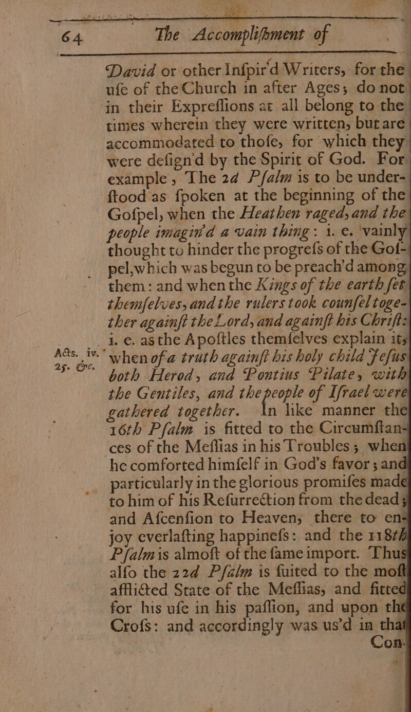 Aas. iv.” 25. Crt. The Accomplihment of David or other Infpir'd Writers, for the ufe of the Church in after Ages; do not) in their Expreflions at all belong to the | times wherein they were written, butare. accommodated to thofe, for which they were defignd by the Spirit of God. For. example, The 24 P/alm is to be under-| ftood as fpoken at the beginning of the Gofpel, when the Heathen raged, and the people imagin'd a vain thing: 1. e. ‘vainly thought to hinder the progrefs of the Gol-) pel,which was begun to be preach’d among, them: and when the Kings of the earth fet themfelves, andthe rulers took counfeltoge- ther againft the Lord, and againft his Chrift: i. e. asthe Apoftles themifelves explain ity) when ofa truth againft his holy child Fefus both Herod, and Pontius Pilate, with the Gentiles, and the pe of Ifrael were gathered together. An like manner the 16th Pfalm is fitted to the Circumftan- ces of the Meflias in his Troubles; when he comforted himfelf in God’s favor; and particularly in the glorious promifes made to him of his Refurrection from the dead; and Afcenfion to Heaven, there to ens joy everlafting happinefs: and the 11874 Pfalmis almoft of the fame import. Thus alfo the 22d P/falm is fuited to the moft afflicted State of the Meffias, and fitted for his ufe in his paflion, and upon the Crofs: and accordingly was us’d in thaf : | Con.