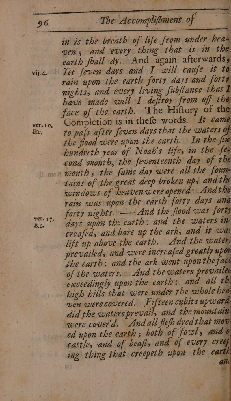 Vi}. 4s ver. I lary or ver. T 73 Ree 3 ‘The Accomplifoment of ie | in is the breath of life from under heas ‘ven, and every thing that is im the earth foall dy. And again afterwards 3 Yer feven days and I will canfe w to rain upon the earth forty days and forty nights, and every living fubjiance that I have made will I deftroy from off the face of the earth. ‘The Hiftory of the Completion is in thefe words. 4/ ¢am to pafs after feven days that the waters of the flood were upon the earth. In the fim hundreth year of Noah's life, in the fee a | p cond month, the feventeenth day of the windows of heaven were opened: And the rain was upon the earth forty days ana forty nights. —— And the flood was forty days upon the earth: and the waters im creafed, and bare up the ark, and st was prevailed, and were imcreafed greatly upon the earth: and the ark went uponthe fac of the waters... And the waters prevaile exceedingly upon the carth: and all th high hills that were under the whole hea ven werecovered. Fifteen cubits upward did the waters prevail, and the mountaim were coverd. And all flefh dyed that mov ed upon the earth ; both of fowls and 0) cattle, and of beafts and of every creep ( ing thing that creepeth upon the cart