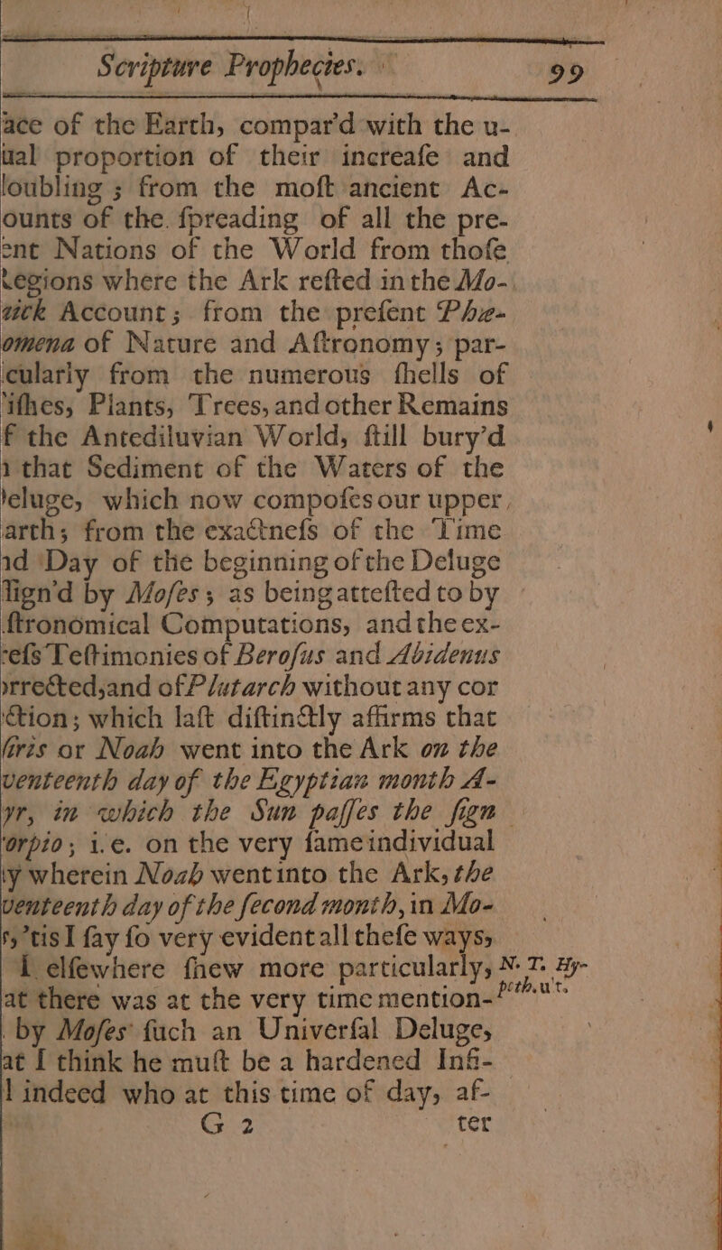 ral Scripture Prophecies. ace of the Earth, compar'd with the u- ual proportion of their increafe and loubling ; from the moft ancient Ac- ounts of the. fpreading of all the pre- ent Nations of the World from thofe .egions where the Ark refted inthe Mo-. ack Account; from the prefent Phz- omena of Nature and Aftronomy; par- culariy from the numerous fhells of ‘ifhes, Plants, Trees, and other Remains f the Antediluvian World, ftill bury’d i that Sediment of the Waters of the leluge, which now compofes our upper, arth; from the exactnefs of the ‘Time id ‘Day of the beginning of the Deluge lign'd by Mofes; as beingatteftedto by © ftronomical Computations, andthe ex- -efs Teftimonies of Berofus and Abidenus wrrectedsand of Plutarch without any cor ‘tion; which laft diftin@tly affirms that firzs or Noah went into the Ark on the — venteenth day of the Egyptian month A- yr, in which the Sun paffes the fin ‘orpio; i.e. on the very fameindividual : ly wherein Nozh wentinto the Ark, the ’ enteenth day of the fecond month,in Mo- | : fy tis I fay fo very evidentall thefe ways, 1 elfewhere fnew more particularly, AU ae at there was at the very time mention- by Mofes fuch an Univerfal Deluge, ¢t { think he muft be a hardened Inf-— l indeed who at this time of day, af- G 2 ter