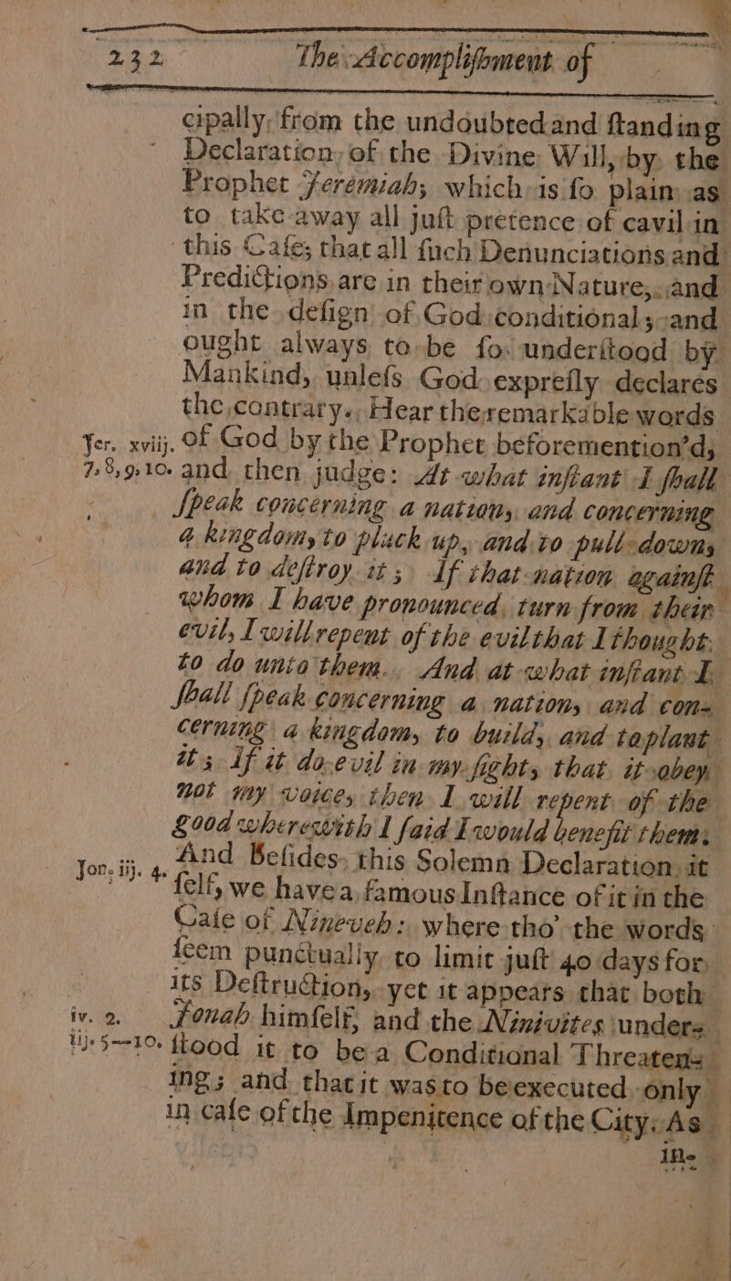 232 Thedccompliomens of cipally, from the undoubtedand fanding ' Declaration, of the Divine Will,-by, the Prophet Jeremiah; whichis fo. plain as to take away all juft pretence of cavil in. ‘this Cafe; that all fach Denunciations and. Predictions are in their own-Nature,..and in the. defign of God:conditional;-and ought always to-be fo. underitood by. Mankind, unlefs God. exprefly declares the contrary. Hear theremarka ble words Jer. xviij. Of God by the Prophet beforemention’d; 78910 and then judge: At what infant I fhalh Speak CONCErNING a nations and concerning 4. kingdom to pluck up, and.to pull-dowts and to defirey it; If that nation againft i whom I have pronounced. turn from ther evil, Lwillrepent of the evilthat 1 thought, to do unio them. And at what inftant EE all {peak concerning a nation, and coma cerming a kingdom, to build; and: taplant th 3 if it do-evil in my.fight, that. it-obey, mol my voices then 1 will repent of the £004 wherewith I faid Iwould benefit them, lott y And Befides, this Solemn Declaration, it ™ * lf we havea. famous Inftance of it in the Caie of Nineveh: where-tho’ the words feem punctually to limit jut 40 days for, its Deftruction, yet it appears thar both iv.2, jfonab himfelf, and the Ninivites unders 151% food it to be-a Conditional Threatens ing; and thatit wasto belexecuted, only — in cafe of the Impenitence of the City: As — ; Ife