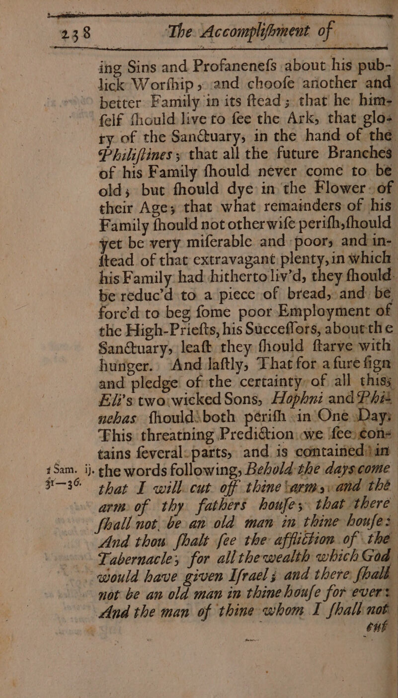 ing Sins and Profanenefs about his pub- _ lick Worfhip » and choofe another and better Family in its ftead; that he him- felf fhould live to fee the Ark, that glo- ty of the Sanctuary; in the hand of thé Philiftines y that all the future Branches of his Family fhould never come to be old; but fhould dye in the Flower - of their Age, that what remainders of his Family fhould not other wife perifh,fhould yet be very miferable and -poors and in- ftead of that extravagant plenty, in which his Family: had. hitherto liv’d, they fhould be reduc’d to a piece of bread, and be fore’d to beg fome poor Employment of the High-Priefts, his Succeflors, about the Sanctuary, leaft they fhould ftarve with hunger. And Jaftly, That for a fure fign and pledge ofthe certainty of all thisy Eli’s two:wieked Sons, Hophni and Phit aehas fhould\both périfh in One sDays This. threatning Prediction we fee con- tains feveral: parts, and is containedjin iSam. ij. ghe words following; Behold the dayscome 3-3 shat I will cut. off thine arms. and thé arm of thy fathers houfes that there fhall not. be an old man in thine houfe: And thou. fhalt fee the: affiiction of the Tabernacle; for all the wealth which God would have given Ifrael ; and there fhalb not be an old man in thine houfe for evers And the man of thine whom I fhalk not | o Cub ., :