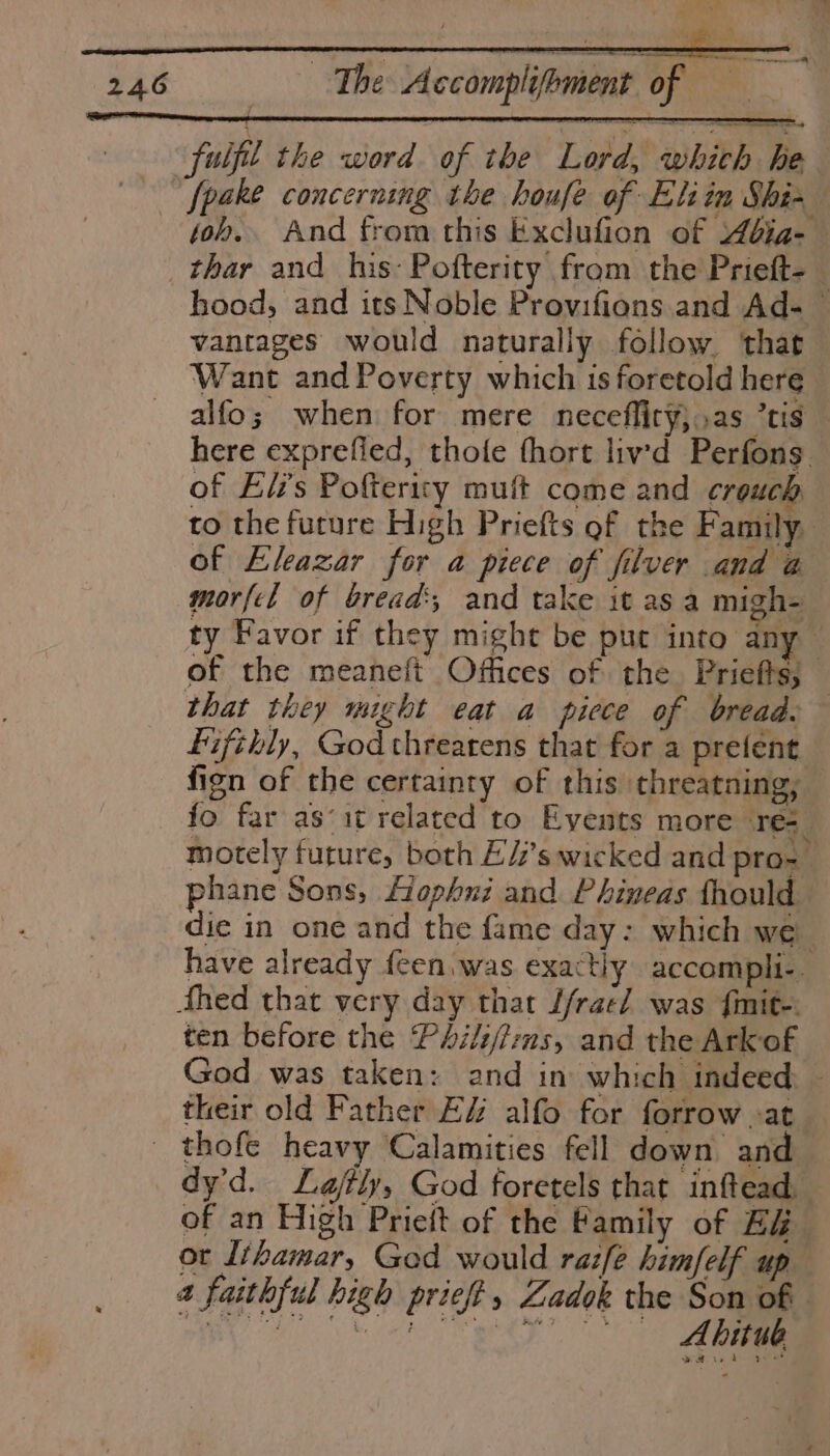 fuifl the word of the Lord, whith he ~ fpake concerning the houfe of Eliin Shi- toh. And from this Exclufion of 4bia- thar and his: Pofterity from the Prieft-_ hood, and its Noble Provifions.and Ad- vantages would naturally follow ‘that Want and Poverty which is foretold here alfo; when for mere neceffity},.as tis here exprefied, thole fhort lived Perfons. of Elz’s Poftericy mult come and crouch to the furure High Priefts gf the Family of Eleazar for a piece of filver and a morfel of bread’; and take it as a migh- ty Favor if they might be put into any — of the meaneft Offices of the Priefts; — that they might eat a piece of bread. fifthly, God threatens that for a prefent fign of the certainty of this threatning; fo far as‘it related to Events more re=_ motely future, both E/’s wicked and pro- phane Sons, fophui and Phineas fhould die in one and the fame day: which we have already feen.was exactly accompli-. fhed that very day that f/rael was fimit-: ten before the PAili/i:ms, and the Ark of God was taken: and in which indeed. - their old Father EZ alfo for forrow »at _ thofe heavy Calamities fell down and dy’d. Lajftly, God foretels that inftead, of an High Prieft of the Family of E&amp; or {thamar, God would raz[e him/felf up 4 faithful high prief, Zadok the Son of