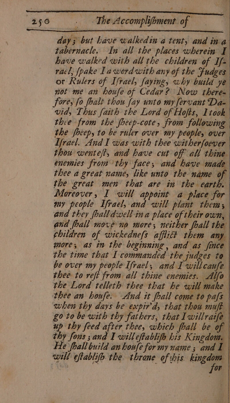 | sl | | day; but have walkedin a tent, and ihe tabernacle. In all the places wherein I have walked with all the children of If- _ racl, fpake La word with any of the Fudges or Rulers of Ifrael, faying, why build ye not me an houfe of Cedar? Now theres Sores fo foalt thou fay unto my fervant Da- vid, Thus faith the Lord of Hofts, ltook thie from the foeep-cote, from following the fhéepy to be ruler over my people, over Tfrael. And I was with thee witherfoever thou wentejt, and have cut off all thine énemies from thy face, and have made thee a great name, like unto the name of | the great men that are in the earth. Moreover, I will appoint a place for my people Ifrael, and will plant them; and they foalldwell ina place of their own, and foall move no more, neither fhall the children of wickednefs afflitt them any gore, as in the beginning, and as fince the time that I commanded the judges to be over my people Ifrael, and I willcaufe thee to reft from all thine enemies. Alfo the Lord telleth thee that he will make thee an houfe. And it foall come to pafs | when thy days be expir'd, that thou muft £0 to be with thy fathers, that Iwillratfe up thy feed after thee, which fhall be of thy fous sand I will eftablifo his Kingdom. He foall build an houfe for my name; and I will eftablifo the throne of this — | Or :