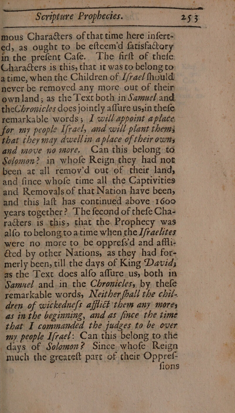 mous Characters of that time here infere- ed, as ought to be efteem’d fatisfactory in the prefent Cafe. The firft of thefe Characters is this, that it was to belong to atime, when the Children of L/rae/ fhould never be removed any more. out of thein ewnland; as the Text both in Samuel and. theChronicles does jointly affure us,in thefe remarkable words; J wé/lappoint aplace, for my people Ifracl, and will plant them; that they may dwellin a place of their owms and move no more, Can this belong to Sclomon? in whofe Reign.they had not been at all remov’d out of their land, and fince whofe time all .the Captivities and this laft has continued above 1600 years together? The fecond of thefe Cha- racters is this, that the. Prophecy was -alfo to belongtoatime when the J/raelites &amp;ed by other Nations, as they had for- merly been, till the days of King David; asthe Text does alfo affure us, both in Samuel and.in the Chronicles, by thefe remarkable words, Neither fhall the chit- dren. of wickedne{s afflict them any mores as inthe beginning, and as fince the time that I commanded the judges to be over my. people Ifrael: Can this belong to the days of Solomon? Since whofe Reign much the greaceft pare of their Oppref- | sd Toe. Sis )