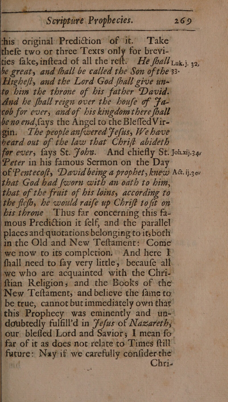 this» original Prediction’ of ‘it. Take thefe two or three Texts only for brevi- ties fake, inftead of all the reft) He foal] ink.}, 32; be great, and hall be called the Son of the 33- \Eizgheft, and the Lord God fhall give un= ito him the throne of his father David. And he foall reign over the houfe of Fa- ‘cob for ever, andof his kingdomthere foall be no end,fays the Angel to the Bleffed Vir- gin. The people anfwered fefus, We have geard out of the law that Chrift abideth : for ever, fays St. Fohu. And chiefly St. Joh.xij.34, Peter in his famous Sermon on the Day | lag Pentecofty David being a prophet, knew At. ij.30% that God had {worn with an oath to him, that. of the fruit of his loins, according to the ficlo, he would ratife up Chrift tofit on bis throne Thus far concerning this fa- 'mous Prediction it felf, and the parallel | places and-quotations belonging to itsboth jin ‘the Old and New Teftament: Come | we now to its completion, And here I | fhall need to fay very little, becaufe alf 'we who are acquainted with the Chri- ‘ftian Religions and the Books of the ‘New Teftament, and believe the fame to. | be true, cannot but immediately own thar this Prophecy was eminently and un-‘ | doubtedly fulfill’d in Fefus of Nazareth; -our blefied| Lord and Savior; I mean fo. i far of it as does not relate to Times ftill | future: Nay if we carefully niger: (i JY 19