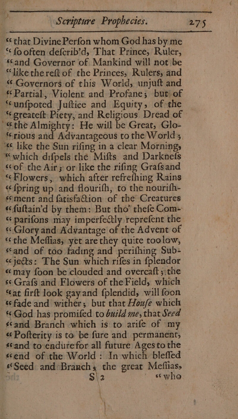 ‘¢ that Divine Perfon whom God has by me ‘¢fooften deferib’d, That Prince, Ruler, ‘Sand Governor of. Mankind will not be “like the reft of the Princes, Rulers, and ‘¢ Governors of this World; unjuft and *¢ Partial, Violent and Profane; but of unfpoted Juftice and Equity, of the ““greateft: Piety, and Religious. Dread of “the Almighty: He will be Great, Glo- ‘rious and Advantageous to the Worlds, “*¢ like the Sun rifing in a clear Mornings “which difpels thé Mifts and Darknefs scof the Air 5 or like the rifing Grafsand Flowers, which after refrefhing Rains {pring up and flourifh, to the nourifh- sement and fatisfa@tion of the Creatures «fultain'd by them: But tho’ thefe Com- “ parifons may imperfectly reprefent the «Glory and Advantage of the Advent of ‘the Meffias, yet are they quite toolow, “and of too fading and perifhing Sub- s&lt;jects: The Sun which rifes in {pleador «may foon be clouded and overcaft ;:the s¢ Grafs and Flowers of the Field, which ‘at firft look gayand fplendid, will foon fade and wither; but that Houfe which «God has promifed to build me, that Seed scand Branch which 1s to arife of my «¢Pofterity is to be fure and permanent, «send of the World : In which bleffed ‘Seed and*Branchs the great Mefiias, % | S\2 stwho \ \ \ \ |