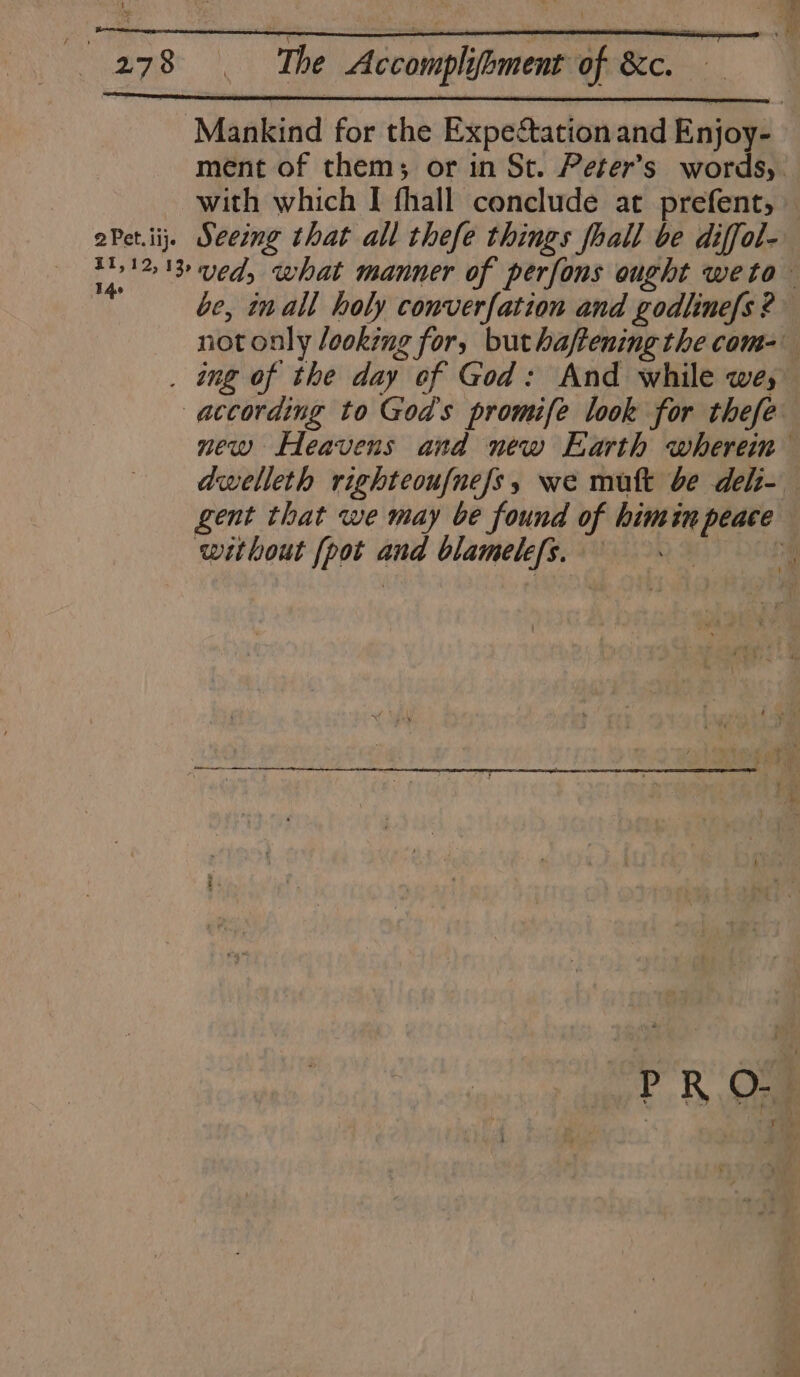 Mankind for the Expectation and Enjoy- ment of them; or in St. Peter's words, with which I fhall conclude at prefent, — aPet.iij. Seeing that all thefe things fhall be diffol- 101218 ved, what manner of perfons ought weto— ine be, inall holy converfation and godlinefs ? not only looking for, buthaftening the com- . ong of the day of God: And while we; according to God's promife look for thefe new Heavens and new Earth whereim dwelleth righteoufnefs, we mutt be deli- gent that we may be found of himin peace without [pot and blamelefs. %