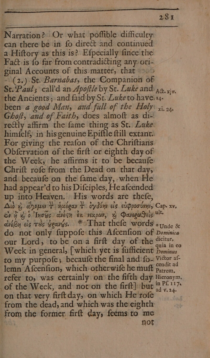 “Narration? Or what poffible difficulty can there be in fo direct and continued _a Hiftory as this is?’ Efpecially fince the Fat:is fo far from contradicting any: ori- ginal Accounts of this:matter, that &gt;.&gt; ~(2,) St. Barnabas, the’Companion of ‘St.Paul; call'd an Apoftle by St. Luke and ag, yy, ‘the Ancients; and faid'by St. Luke to have: tg. “been @ good Man, and full of the Holy yj, 5. Ghoft, and of Faith, does almoft as di- rectly affirm the fame thing as St. Luke. himfelf} in his genuine Epiftle ftill extant. For giving the reafon of the Chriftians Obfervation of the firft or eighth day of the Week, he affirms it to be becaufe -Chrift rofe from the Dead on that day, and: becaufe on the fame day, whem He had appear’d to his Difciples, He afcended up into Heaven. » His words are thefe, Aid 4 aoope Pi Huzeay T. dydoyv cis edQpoousyy, Cap. xv, ery ¥ 0 Iyays ctveqn ex vexpar, x Daveguadas ult. eben eis T8s Geavgs, *oThat thefe words «y,5. &amp; do not only fuppofe this Afcenfion of Dominica our Lord, ‘to be oma firft day of*the fc Week in general, [which yet is fufficient pains to my purpofe; becaufe the final and ‘fo~ ViGor af lemn Afcenfion, which otherwife he muft p27‘? refer to, was certainly: on the fifth day Hieronym, _of the Weck, and: noton the firft} but ANG on that very firftday, on'which He'rofe from the dead, and which was the:eighth from the former. firft day, feems to me not