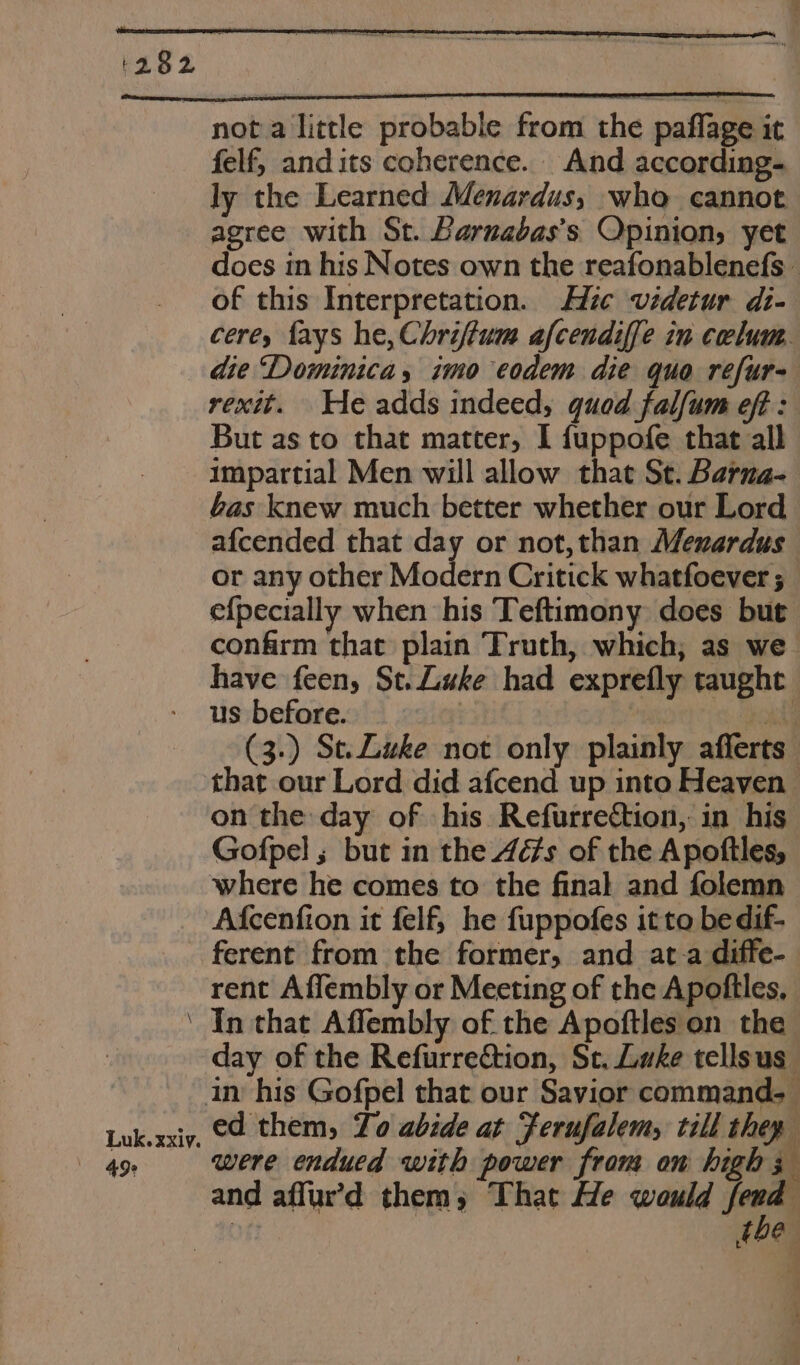 not a little probable from the paflage it felf, and its coherence. And according. ly the Learned Menardus, wha cannot agree with St. Barnabas’s Opinion, yet does in his Notes own the reafonablenefs — of this Interpretation. Hic videtur di- cere, fays he, Chriftum afcendiffe in ceclum. die “Dominica, imo eodem die quo refur- rexit. He adds indeed, quod falfum eft : But as to that matter, I fuppofe that all Impartial Men will allow that St. Barna- bas knew much better whether our Lord afcended that day or not,than Menardus or any other Modern Critick whatfoever ; efpecially when his Teftimony does but confirm that plain Truth, which; as we have feen, St. Luke had exprefly taught us before. a eat (3.) St. Luke not only plainly afferts that our Lord did afcend up into Heaven on the day of his Refurrection, in his Gofpel ; but in the 4éfs of the Apoftles, where he comes to the final and folemn Afcenfion it felf, he fuppofes it to bedif- ferent from the former, and at a diffe-— rent Affembly or Meeting of the Apoftles, ‘ In that Affembly of the Apoftles on the day of the Refurrection, St. Luke tellsus in his Gofpel that our Savior command. Luk.xxiy, C2 them, Lo abide at Ferufalem, till they 49s were endued with power from om high 3 and affur’d them, That He would jena . fOeR a