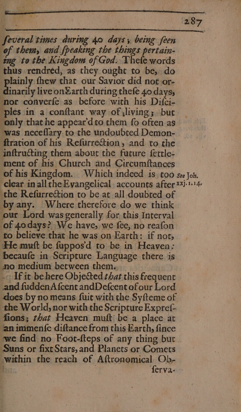 feveral times during 40 days, being feen of them, and {peaking the things pertain- ng tothe Kingdom of God. Thele words thus rendred, as they ought to be, do plainly thew that our Savior did notoor- dinarily live on®arth during thefe 40 days, ‘nor converfe as before with his Difci- ‘ples in a conftant way of \living; but ‘only that he appear’dto them fo often as was neceflary.to the undoubted Demon- ftration of his Refurrection, and to the inftructing them about the future fettle- ment of his Church and Circumftances of his Kingdom. Which indeed is. too see Jon. ‘clear in allthe Evangelical accounts after **J:114 the Refurrection to be at all doubted of byany. Where therefore do we think our Lord was generally for this Interval of 40days? We have, we fee, no reafon to believe that he was on Earth: if not, He muft be fuppos'd to be in Heaven: becaufe in Scripture Language there is no medium between them. 5 i | - If it be here Objected that this frequent and fuddenA {cent andDefcent ofour Lord does by no means fuit with the Syfteme of the World, nor with the Scripture Expref- fions; that Heaven muft be a place at ‘animment{e diftance from this Earth, fince ‘we find no Foot-fteps of any thing bur. ‘Suns or fixt Stars, and Planets or Comets within the reach of Alcongptical:: Ob- q | erva- -