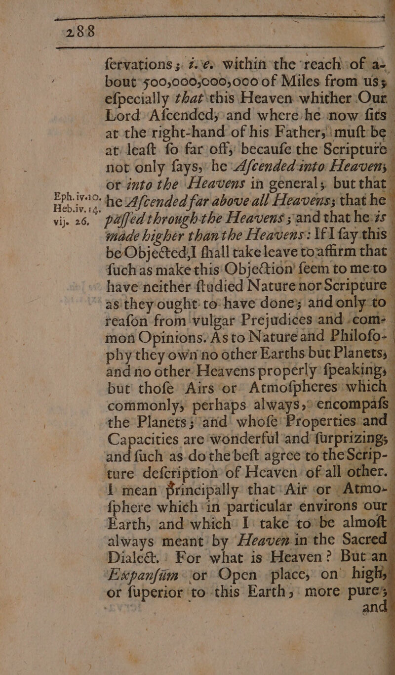 Eph. iv.10, Heb.iv. 14. fervations ;. 2.\¢. within ‘the ‘reach:of a= bout’ 500,000,000;,000 0f Miles from uss efpecially that this Heaven whither :Our. Lord Afcended; and where’ he ‘now fits © at the right-hand of his Father; muft be at) leaft. fo far off; becaufe the Scripture — not only fays, he d/cended into Heavens or into the Heavens in general; but that he Afcended far above all Heavens; that he é 7 made higher than the Heavens: \f lay this. be Objecteds! fhall take leave to‘aflirm that fuch as make this' Objection’ feem to mesto © have neither ftudied Nature nor Scripture | reafon from vulgar Prejudices and .com- ; mon Opinions. As to Nature and Philofo- | and no other. Heavens properly fpeakings — but’ thofe Airs or Atmofpheres: which commonly; perhaps always,° encompafs the Planets; and whofe Properties and Capacities are ‘wonderful ‘and furprizing; - Ll mean principally that: Air or Atmo-— fphere which ‘in ‘particular environs our” Earth, and’which I: take to:be almoft always meant by Heaven in the Sacred Dialect.: For what is Heaven? But-an Expanfiim or Open place, on” highs ang