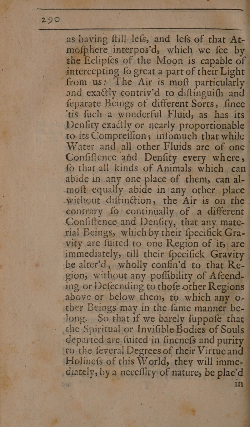 ‘ (ee : ball | a » . ‘ . x mofphere interpos’d, which we fee. by intercepting fo great a part of their Light - and exactly contriv’d to diftinguifh and feparate Beings of different Sorts, fince tis fuch a wonderful Fluid, as has its” Denfity exaCly or nearly proportionable - to. its Compretiion; infomuch that while © Water and all other Fluids are of one_ Confifience afd Denfity every where, fo that all kinds of Animals which. can’ abide in any one place of them, can al-— moft equally abide in:any other place contrary fo continually. of a different Confiftence and Denfity, that any. mate- rial Beings, which by their {pecifick Gra- vity are fuited to one Region of it, are_ immediately, till their fpecifick Gravity _ be alter’d, wholly confin’d to that Re- gion, without any poflibility of Afcend- ing or Defcending to thofe other Regions above or below them, to which any o- — ther Beings. may in the fame manner be- Jong. So that if we barely fuppofe that departed are fuited in finenefs and purity to the feveral Degrees of their Virtueand. Holine({s of this World, they will imme- 1