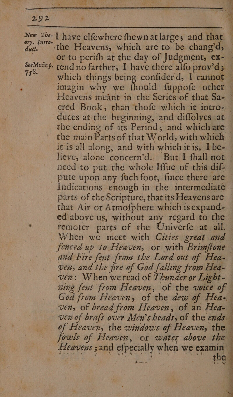 New The- ory. Intro- dull. SeeMede p. 758. I have elfewhere fhewn at large; and that ‘the Heavens, which are to be chang’d; or to perifh at the day of Judgment, ex- tend no farther, I have there alfo prov’d; imagin why we fhould fuppofe other Fleavens meant in the Series of that. Sa- duces at the beginning, and diffolves at the ending of its Period; and whichare the main Parts of that World, with which it is all along, and with whichitis, I be- lieve, alone concern’d.. But I fhall not need to put the whole Iffue of this dif- parts of the Scripture, that its Heavens are that Air cr Atmofphere which 1s expand- ed above us, without any regard to the fenced up to Heaven, or with Brimftone and Fire fent from the Lord out of Hea- ven, and the fire of God falling from Hea- ven: When wercad of Thunder or Light- ning fent from Heaven, of the voice of ucn of brafs over Men’s heads, of the ends of Heaven, the windows of Heaven, the Fp eae P ‘