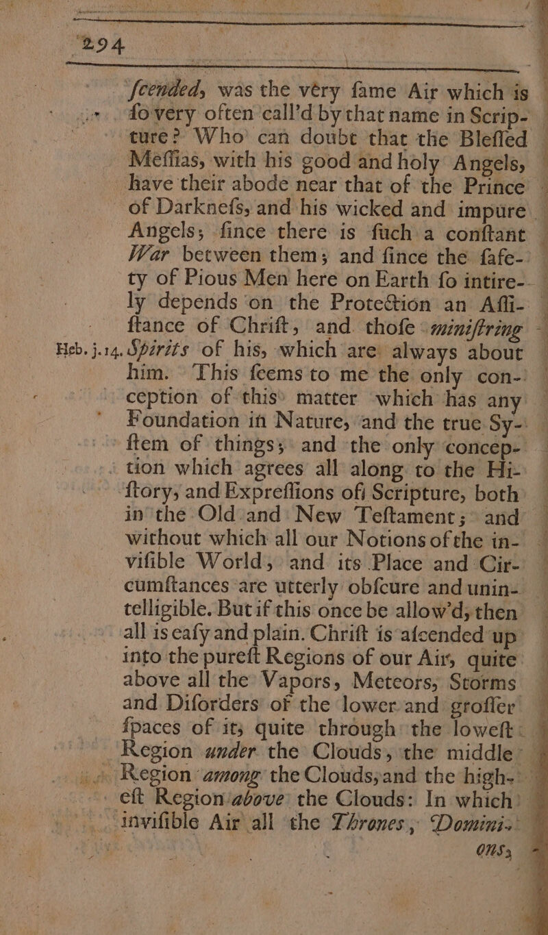 B94 Heb. j.14. ture? Who can doube that the Bleffed Méeffias, with his good and holy Angels, ly depends ‘on the Protection an Afii- ftance of Chrift, and. thofe : mini/tring him. This feems to me the only con-. ftory, and Expreflions ofi Scripture, both in the Old and: New Teftament; &gt; and vifible World, and its Place and Cir- cumitances are utterly obfcure and unin- telligible. But if this once be allow’d, then above all the Vapors, Meteors, Storms and Diforders of the lower and grofler SS i