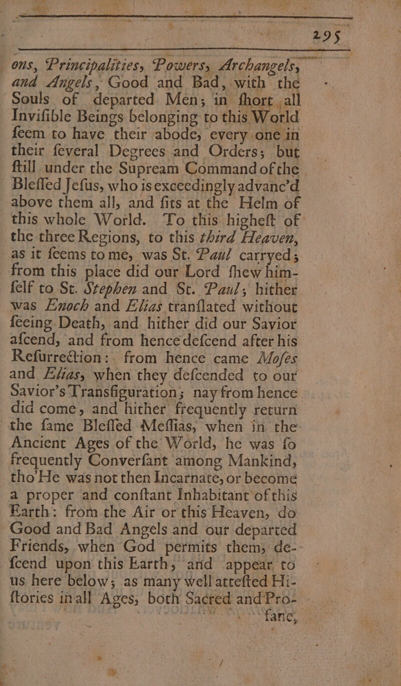 ons, Principalities, Powers, Archangels, — and Angels, Good and Bad, with the Souls of departed. Men; in fhort .all Invifible Beings belonging to this World feem to have their abode, every one in their feveral Degrees and Orders; but ftill under the Supream Command of the Blefled Jefus, who is exceedingly advanc’d above them all, and fits at the Helm of this whole World. ‘To this higheft of _ the three Regions, to this third Heaven, as it feems tome, was St. Paul carryed; from this place did our Lord thew him- felf to St. Stephen and St. Panl; hither was Enoch and Elias tranflated without fecing Death, and hither did our Savior afcend, and from hencedefcend after his Refurre@tion: from hence came Mofes and Efias, when they defcended to our Savior’s Transfiguration; nay from hence did come, and hither frequently return the fame Blefled Meffias, when in the Ancient Ages of the World, he was fo frequently Converfant among Mankind, tho’ He was not then Incarnate, or become a proper and conftant Inhabitant of this Earth: from the Air or this Heaven, do Good and Bad Angels and our departed Friends, when God permits them;: de-- fcend upon this Earth, and appear to us here below; as many well attefted Hi- ftories inall Ages, both Sacred ates ae EN SOL TINE AN AAR